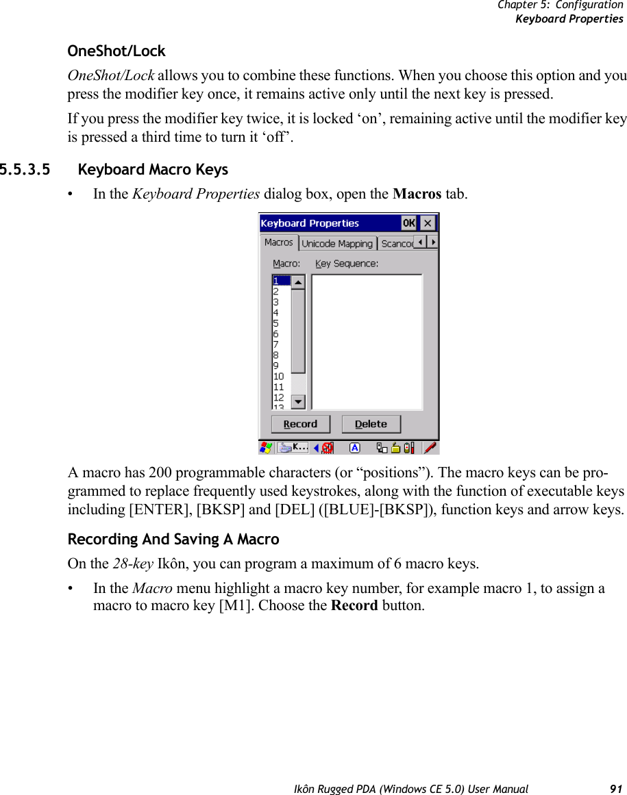 Chapter 5: ConfigurationKeyboard PropertiesIkôn Rugged PDA (Windows CE 5.0) User Manual 91OneShot/LockOneShot/Lock allows you to combine these functions. When you choose this option and you press the modifier key once, it remains active only until the next key is pressed. If you press the modifier key twice, it is locked ‘on’, remaining active until the modifier key is pressed a third time to turn it ‘off’.5.5.3.5 Keyboard Macro Keys•In the Keyboard Properties dialog box, open the Macros tab.A macro has 200 programmable characters (or “positions”). The macro keys can be pro-grammed to replace frequently used keystrokes, along with the function of executable keys including [ENTER], [BKSP] and [DEL] ([BLUE]-[BKSP]), function keys and arrow keys.Recording And Saving A MacroOn the 28-key Ikôn, you can program a maximum of 6 macro keys.•In the Macro menu highlight a macro key number, for example macro 1, to assign a macro to macro key [M1]. Choose the Record button. 