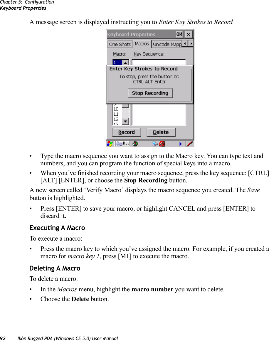 Chapter 5: ConfigurationKeyboard Properties92 Ikôn Rugged PDA (Windows CE 5.0) User ManualA message screen is displayed instructing you to Enter Key Strokes to Record• Type the macro sequence you want to assign to the Macro key. You can type text and numbers, and you can program the function of special keys into a macro.• When you’ve finished recording your macro sequence, press the key sequence: [CTRL] [ALT] [ENTER], or choose the Stop Recording button.A new screen called ‘Verify Macro’ displays the macro sequence you created. The Save button is highlighted. • Press [ENTER] to save your macro, or highlight CANCEL and press [ENTER] to discard it.Executing A MacroTo execute a macro:• Press the macro key to which you’ve assigned the macro. For example, if you created a macro for macro key 1, press [M1] to execute the macro.Deleting A MacroTo delete a macro:•In the Macros menu, highlight the macro number you want to delete.• Choose the Delete button.