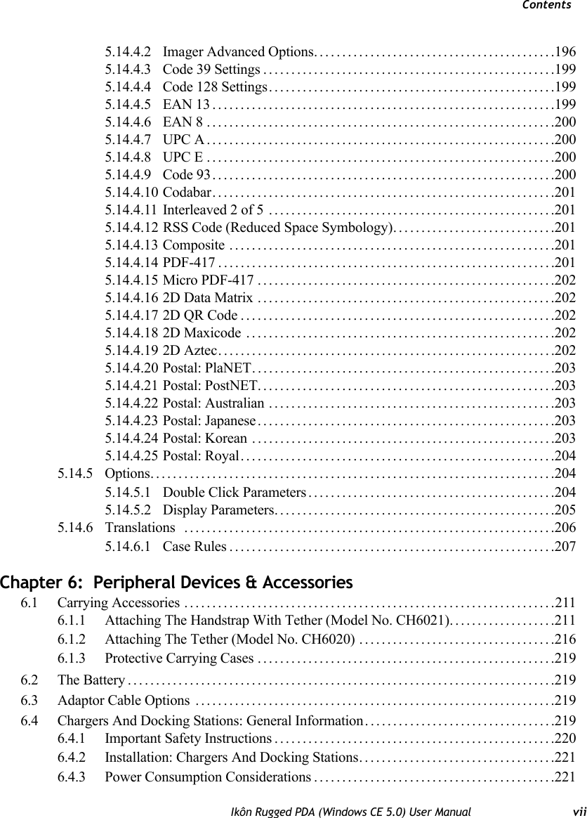 ContentsIkôn Rugged PDA (Windows CE 5.0) User Manual vii5.14.4.2 Imager Advanced Options...........................................1965.14.4.3 Code 39 Settings....................................................1995.14.4.4 Code 128 Settings...................................................1995.14.4.5 EAN 13.............................................................1995.14.4.6 EAN 8 ..............................................................2005.14.4.7 UPC A..............................................................2005.14.4.8 UPC E..............................................................2005.14.4.9 Code 93.............................................................2005.14.4.10 Codabar.............................................................2015.14.4.11 Interleaved 2 of 5 ...................................................2015.14.4.12 RSS Code (Reduced Space Symbology). . . ..........................2015.14.4.13 Composite ..........................................................2015.14.4.14 PDF-417............................................................2015.14.4.15 Micro PDF-417.....................................................2025.14.4.16 2D Data Matrix .....................................................2025.14.4.17 2D QR Code........................................................2025.14.4.18 2D Maxicode .......................................................2025.14.4.19 2D Aztec............................................................2025.14.4.20 Postal: PlaNET......................................................2035.14.4.21 Postal: PostNET.....................................................2035.14.4.22 Postal: Australian ...................................................2035.14.4.23 Postal: Japanese.....................................................2035.14.4.24 Postal: Korean ......................................................2035.14.4.25 Postal: Royal........................................................2045.14.5 Options........................................................................2045.14.5.1 Double Click Parameters............................................2045.14.5.2 Display Parameters..................................................2055.14.6 Translations ..................................................................2065.14.6.1 Case Rules..........................................................207Chapter 6:  Peripheral Devices &amp; Accessories6.1 Carrying Accessories ..................................................................2116.1.1 Attaching The Handstrap With Tether (Model No. CH6021)...................2116.1.2 Attaching The Tether (Model No. CH6020) . . .................................2166.1.3 Protective Carrying Cases .....................................................2196.2 The Battery............................................................................2196.3 Adaptor Cable Options ................................................................2196.4 Chargers And Docking Stations: General Information..................................2196.4.1 Important Safety Instructions..................................................2206.4.2 Installation: Chargers And Docking Stations...................................2216.4.3 Power Consumption Considerations...........................................221