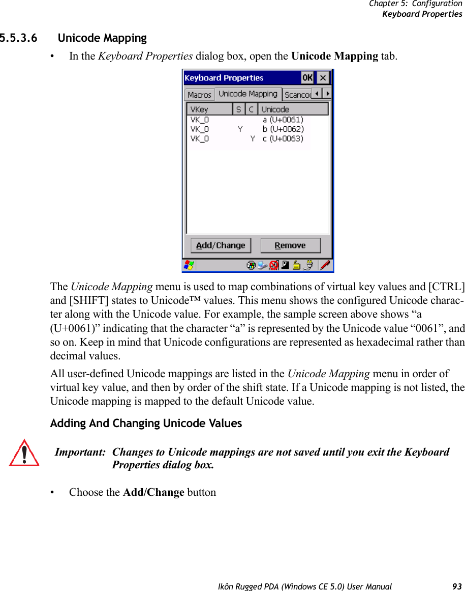 Chapter 5: ConfigurationKeyboard PropertiesIkôn Rugged PDA (Windows CE 5.0) User Manual 935.5.3.6 Unicode Mapping•In the Keyboard Properties dialog box, open the Unicode Mapping tab.The Unicode Mapping menu is used to map combinations of virtual key values and [CTRL] and [SHIFT] states to Unicode™ values. This menu shows the configured Unicode charac-ter along with the Unicode value. For example, the sample screen above shows “a (U+0061)” indicating that the character “a” is represented by the Unicode value “0061”, and so on. Keep in mind that Unicode configurations are represented as hexadecimal rather than decimal values.All user-defined Unicode mappings are listed in the Unicode Mapping menu in order of virtual key value, and then by order of the shift state. If a Unicode mapping is not listed, the Unicode mapping is mapped to the default Unicode value.Adding And Changing Unicode Values• Choose the Add/Change buttonImportant: Changes to Unicode mappings are not saved until you exit the Keyboard Properties dialog box.