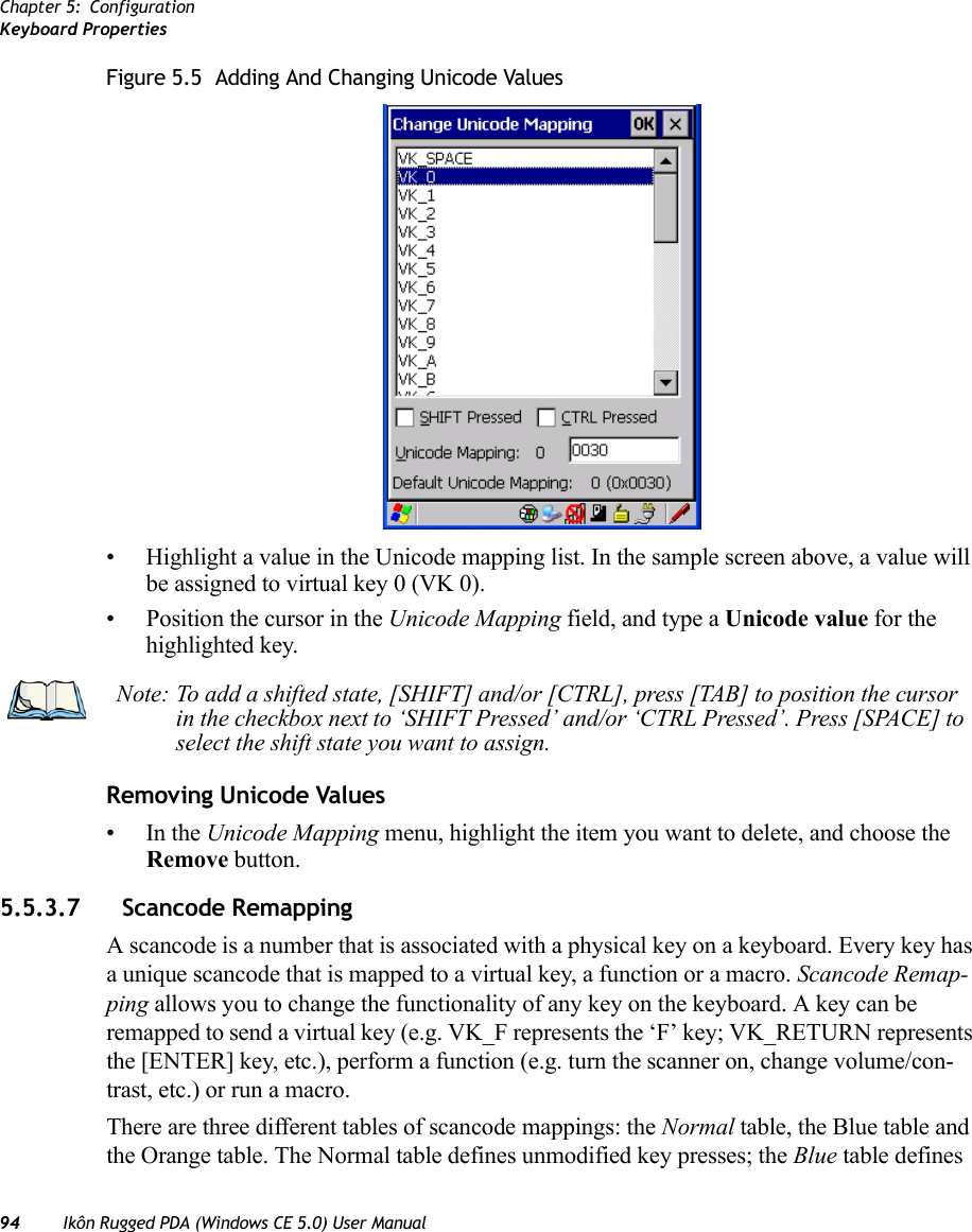 Chapter 5: ConfigurationKeyboard Properties94 Ikôn Rugged PDA (Windows CE 5.0) User ManualFigure 5.5  Adding And Changing Unicode Values• Highlight a value in the Unicode mapping list. In the sample screen above, a value will be assigned to virtual key 0 (VK 0).• Position the cursor in the Unicode Mapping field, and type a Unicode value for the highlighted key.Removing Unicode Values•In the Unicode Mapping menu, highlight the item you want to delete, and choose the Remove button.5.5.3.7 Scancode RemappingA scancode is a number that is associated with a physical key on a keyboard. Every key has a unique scancode that is mapped to a virtual key, a function or a macro. Scancode Remap-ping allows you to change the functionality of any key on the keyboard. A key can be remapped to send a virtual key (e.g. VK_F represents the ‘F’ key; VK_RETURN represents the [ENTER] key, etc.), perform a function (e.g. turn the scanner on, change volume/con-trast, etc.) or run a macro.There are three different tables of scancode mappings: the Normal table, the Blue table and the Orange table. The Normal table defines unmodified key presses; the Blue table defines Note: To add a shifted state, [SHIFT] and/or [CTRL], press [TAB] to position the cursor in the checkbox next to ‘SHIFT Pressed’ and/or ‘CTRL Pressed’. Press [SPACE] to select the shift state you want to assign.