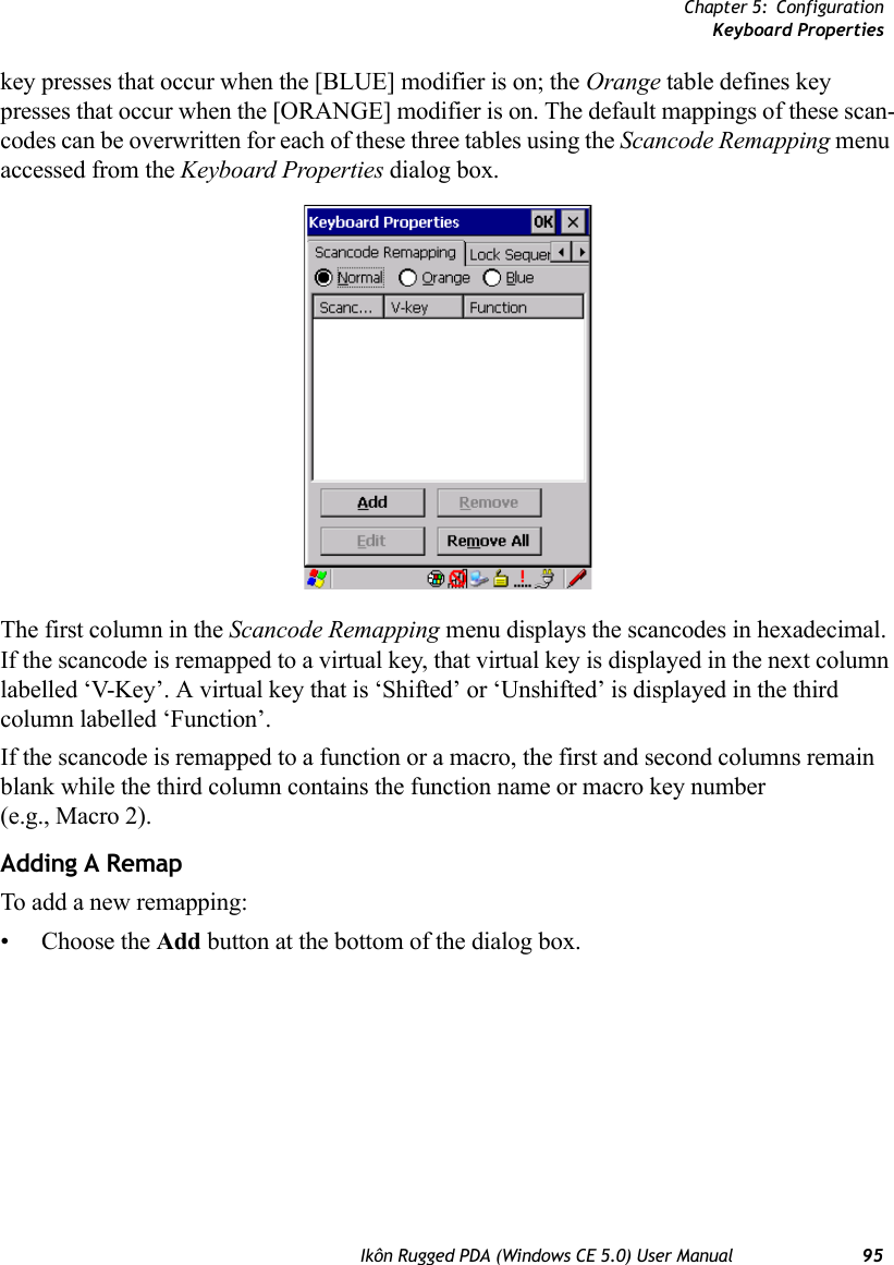 Chapter 5: ConfigurationKeyboard PropertiesIkôn Rugged PDA (Windows CE 5.0) User Manual 95key presses that occur when the [BLUE] modifier is on; the Orange table defines key presses that occur when the [ORANGE] modifier is on. The default mappings of these scan-codes can be overwritten for each of these three tables using the Scancode Remapping menu accessed from the Keyboard Properties dialog box.The first column in the Scancode Remapping menu displays the scancodes in hexadecimal. If the scancode is remapped to a virtual key, that virtual key is displayed in the next column labelled ‘V-Key’. A virtual key that is ‘Shifted’ or ‘Unshifted’ is displayed in the third column labelled ‘Function’. If the scancode is remapped to a function or a macro, the first and second columns remain blank while the third column contains the function name or macro key number (e.g., Macro 2).Adding A RemapTo add a new remapping:• Choose the Add button at the bottom of the dialog box.