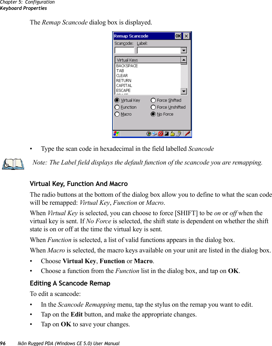 Chapter 5: ConfigurationKeyboard Properties96 Ikôn Rugged PDA (Windows CE 5.0) User ManualThe Remap Scancode dialog box is displayed.• Type the scan code in hexadecimal in the field labelled ScancodeVirtual Key, Function And MacroThe radio buttons at the bottom of the dialog box allow you to define to what the scan code will be remapped: Virtual Key, Function or Macro. When Virtual Key is selected, you can choose to force [SHIFT] to be on or off when the virtual key is sent. If No Force is selected, the shift state is dependent on whether the shift state is on or off at the time the virtual key is sent.When Function is selected, a list of valid functions appears in the dialog box. When Macro is selected, the macro keys available on your unit are listed in the dialog box.• Choose Virtual Key, Function or Macro.• Choose a function from the Function list in the dialog box, and tap on OK.Editing A Scancode RemapTo edit a scancode:•In the Scancode Remapping menu, tap the stylus on the remap you want to edit.• Tap on the Edit button, and make the appropriate changes.• Tap on OK to save your changes.Note: The Label field displays the default function of the scancode you are remapping.