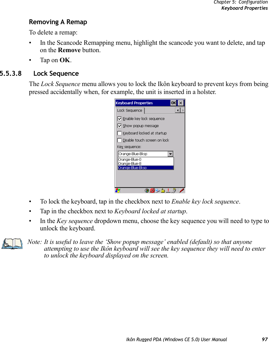 Chapter 5: ConfigurationKeyboard PropertiesIkôn Rugged PDA (Windows CE 5.0) User Manual 97Removing A RemapTo delete a remap:• In the Scancode Remapping menu, highlight the scancode you want to delete, and tap on the Remove button.• Tap on OK.5.5.3.8 Lock SequenceThe Lock Sequence menu allows you to lock the Ikôn keyboard to prevent keys from being pressed accidentally when, for example, the unit is inserted in a holster.• To lock the keyboard, tap in the checkbox next to Enable key lock sequence.• Tap in the checkbox next to Keyboard locked at startup.•In the Key sequence dropdown menu, choose the key sequence you will need to type to unlock the keyboard.Note: It is useful to leave the ‘Show popup message’ enabled (default) so that anyone attempting to use the Ikôn keyboard will see the key sequence they will need to enter to unlock the keyboard displayed on the screen.