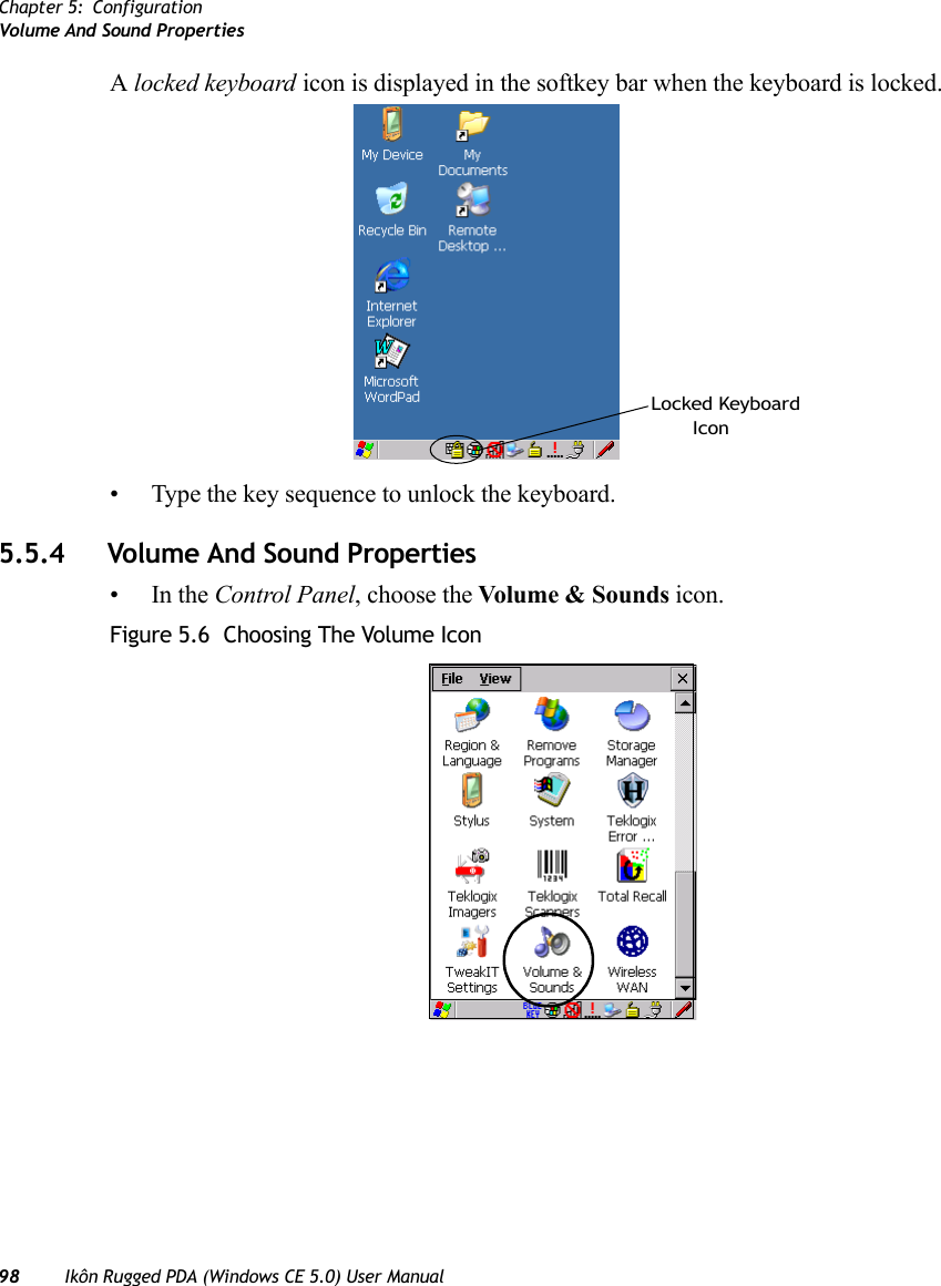 Chapter 5: ConfigurationVolume And Sound Properties98 Ikôn Rugged PDA (Windows CE 5.0) User ManualA locked keyboard icon is displayed in the softkey bar when the keyboard is locked.• Type the key sequence to unlock the keyboard.5.5.4 Volume And Sound Properties•In the Control Panel, choose the Volume &amp; Sounds icon.Figure 5.6  Choosing The Volume IconLocked KeyboardIcon