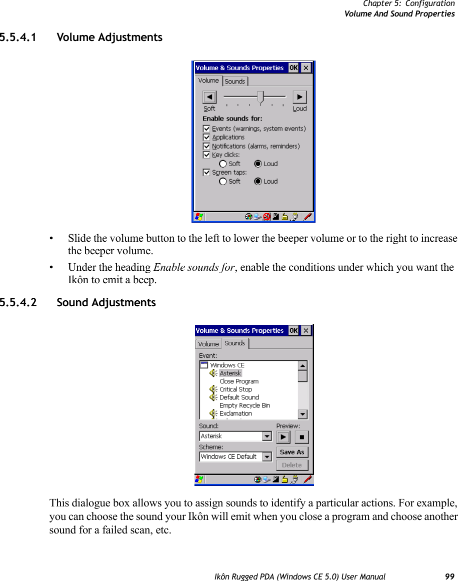 Chapter 5: ConfigurationVolume And Sound PropertiesIkôn Rugged PDA (Windows CE 5.0) User Manual 995.5.4.1 Volume Adjustments• Slide the volume button to the left to lower the beeper volume or to the right to increase the beeper volume.• Under the heading Enable sounds for, enable the conditions under which you want the Ikôn to emit a beep.5.5.4.2 Sound AdjustmentsThis dialogue box allows you to assign sounds to identify a particular actions. For example, you can choose the sound your Ikôn will emit when you close a program and choose another sound for a failed scan, etc.