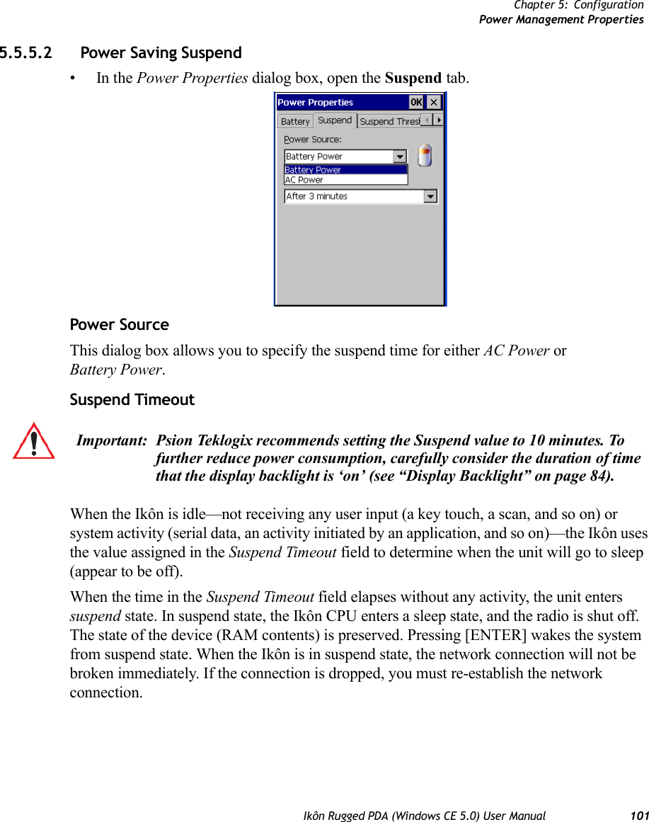 Chapter 5: ConfigurationPower Management PropertiesIkôn Rugged PDA (Windows CE 5.0) User Manual 1015.5.5.2 Power Saving Suspend•In the Power Properties dialog box, open the Suspend tab.Power SourceThis dialog box allows you to specify the suspend time for either AC Power or Battery Power.Suspend TimeoutWhen the Ikôn is idle—not receiving any user input (a key touch, a scan, and so on) or system activity (serial data, an activity initiated by an application, and so on)—the Ikôn uses the value assigned in the Suspend Timeout field to determine when the unit will go to sleep (appear to be off). When the time in the Suspend Timeout field elapses without any activity, the unit enters suspend state. In suspend state, the Ikôn CPU enters a sleep state, and the radio is shut off. The state of the device (RAM contents) is preserved. Pressing [ENTER] wakes the system from suspend state. When the Ikôn is in suspend state, the network connection will not be broken immediately. If the connection is dropped, you must re-establish the network connection.Important: Psion Teklogix recommends setting the Suspend value to 10 minutes. To further reduce power consumption, carefully consider the duration of time that the display backlight is ‘on’ (see “Display Backlight” on page 84).