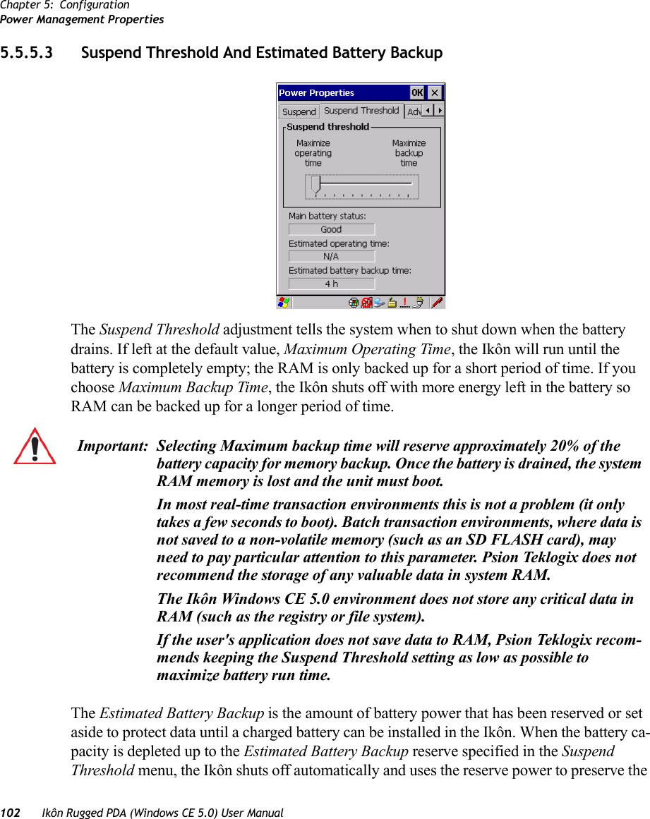 Chapter 5: ConfigurationPower Management Properties102 Ikôn Rugged PDA (Windows CE 5.0) User Manual5.5.5.3 Suspend Threshold And Estimated Battery BackupThe Suspend Threshold adjustment tells the system when to shut down when the battery drains. If left at the default value, Maximum Operating Time, the Ikôn will run until the battery is completely empty; the RAM is only backed up for a short period of time. If you choose Maximum Backup Time, the Ikôn shuts off with more energy left in the battery so RAM can be backed up for a longer period of time.The Estimated Battery Backup is the amount of battery power that has been reserved or set aside to protect data until a charged battery can be installed in the Ikôn. When the battery ca-pacity is depleted up to the Estimated Battery Backup reserve specified in the Suspend Threshold menu, the Ikôn shuts off automatically and uses the reserve power to preserve the Important: Selecting Maximum backup time will reserve approximately 20% of the battery capacity for memory backup. Once the battery is drained, the system RAM memory is lost and the unit must boot.In most real-time transaction environments this is not a problem (it only takes a few seconds to boot). Batch transaction environments, where data is not saved to a non-volatile memory (such as an SD FLASH card), may need to pay particular attention to this parameter. Psion Teklogix does not recommend the storage of any valuable data in system RAM.The Ikôn Windows CE 5.0 environment does not store any critical data in RAM (such as the registry or file system). If the user&apos;s application does not save data to RAM, Psion Teklogix recom-mends keeping the Suspend Threshold setting as low as possible to maximize battery run time.