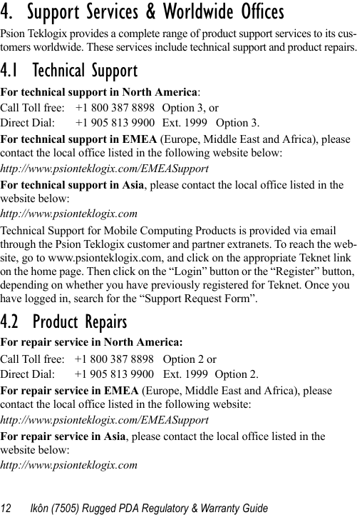 12 Ikôn (7505) Rugged PDA Regulatory &amp; Warranty Guide4.  Support Services &amp; Worldwide Offices          Psion Teklogix provides a complete range of product support services to its cus-tomers worldwide. These services include technical support and product repairs.4.1  Technical SupportFor technical support in North America:Call Toll free: +1 800 387 8898 Option 3, or Direct Dial: +1 905 813 9900 Ext. 1999 Option 3.For technical support in EMEA (Europe, Middle East and Africa), please contact the local office listed in the following website below:http://www.psionteklogix.com/EMEASupportFor technical support in Asia, please contact the local office listed in the website below:http://www.psionteklogix.comTechnical Support for Mobile Computing Products is provided via email through the Psion Teklogix customer and partner extranets. To reach the web-site, go to www.psionteklogix.com, and click on the appropriate Teknet link on the home page. Then click on the “Login” button or the “Register” button, depending on whether you have previously registered for Teknet. Once you have logged in, search for the “Support Request Form”.4.2  Product RepairsFor repair service in North America:Call Toll free: +1 800 387 8898 Option 2 or Direct Dial: +1 905 813 9900 Ext. 1999 Option 2.For repair service in EMEA (Europe, Middle East and Africa), please contact the local office listed in the following website:http://www.psionteklogix.com/EMEASupportFor repair service in Asia, please contact the local office listed in the website below:http://www.psionteklogix.com