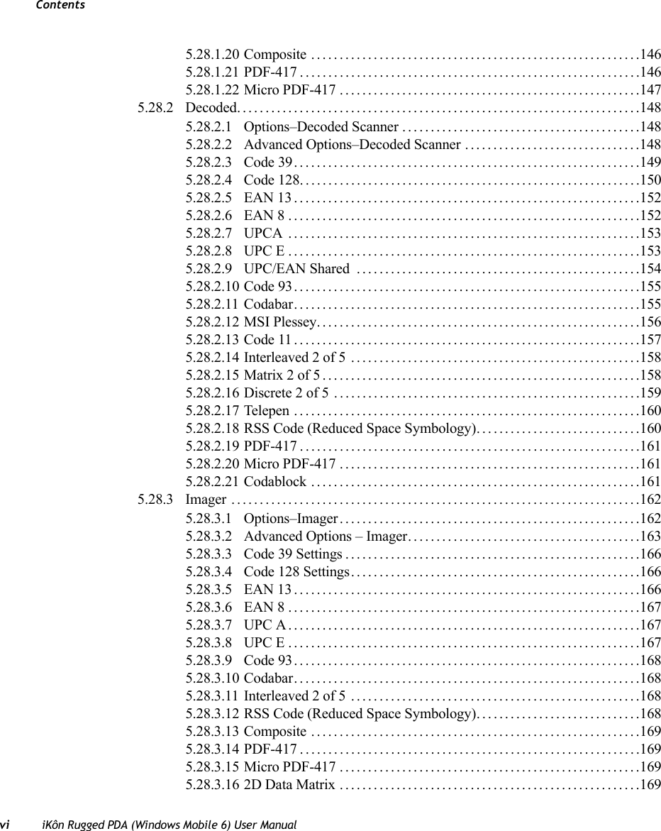 Contentsvi iKôn Rugged PDA (Windows Mobile 6) User Manual5.28.1.20 Composite ..........................................................1465.28.1.21 PDF-417............................................................1465.28.1.22 Micro PDF-417.....................................................1475.28.2 Decoded.......................................................................1485.28.2.1 Options–Decoded Scanner..........................................1485.28.2.2 Advanced Options–Decoded Scanner ...............................1485.28.2.3 Code 39.............................................................1495.28.2.4 Code 128............................................................1505.28.2.5 EAN 13.............................................................1525.28.2.6 EAN 8..............................................................1525.28.2.7 UPCA ..............................................................1535.28.2.8 UPC E..............................................................1535.28.2.9 UPC/EAN Shared  ..................................................1545.28.2.10 Code 93.............................................................1555.28.2.11 Codabar.............................................................1555.28.2.12 MSI Plessey.........................................................1565.28.2.13 Code 11.............................................................1575.28.2.14 Interleaved 2 of 5 ...................................................1585.28.2.15 Matrix 2 of 5........................................................1585.28.2.16 Discrete 2 of 5 ......................................................1595.28.2.17 Telepen .............................................................1605.28.2.18 RSS Code (Reduced Space Symbology). .. ..........................1605.28.2.19 PDF-417............................................................1615.28.2.20 Micro PDF-417.....................................................1615.28.2.21 Codablock ..........................................................1615.28.3 Imager ........................................................................1625.28.3.1 Options–Imager.....................................................1625.28.3.2 Advanced Options – Imager.........................................1635.28.3.3 Code 39 Settings....................................................1665.28.3.4 Code 128 Settings...................................................1665.28.3.5 EAN 13.............................................................1665.28.3.6 EAN 8..............................................................1675.28.3.7 UPC A..............................................................1675.28.3.8 UPC E..............................................................1675.28.3.9 Code 93.............................................................1685.28.3.10 Codabar.............................................................1685.28.3.11 Interleaved 2 of 5 ...................................................1685.28.3.12 RSS Code (Reduced Space Symbology). .. ..........................1685.28.3.13 Composite ..........................................................1695.28.3.14 PDF-417............................................................1695.28.3.15 Micro PDF-417.....................................................1695.28.3.16 2D Data Matrix .....................................................169