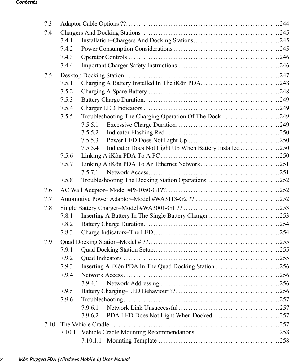 ContentsxiKôn Rugged PDA (Windows Mobile 6) User Manual7.3 Adaptor Cable Options ??..............................................................2447.4 Chargers And Docking Stations........................................................2457.4.1 Installation–Chargers And Docking Stations. . .................................2457.4.2 Power Consumption Considerations...........................................2457.4.3 Operator Controls.............................................................2467.4.4 Important Charger Safety Instructions.........................................2467.5 Desktop Docking Station ..............................................................2477.5.1 Charging A Battery Installed In The iKôn PDA................................2487.5.2 Charging A Spare Battery.....................................................2487.5.3 Battery Charge Duration.......................................................2497.5.4 Charger LED Indicators.......................................................2497.5.5 Troubleshooting The Charging Operation Of The Dock .......................2497.5.5.1 Excessive Charge Duration..........................................2497.5.5.2 Indicator Flashing Red..............................................2507.5.5.3 Power LED Does Not Light Up.....................................2507.5.5.4 Indicator Does Not Light Up When Battery Installed................2507.5.6 Linking A iKôn PDA To A PC................................................2507.5.7 Linking A iKôn PDA To An Ethernet Network................................2517.5.7.1 Network Access.....................................................2517.5.8 Troubleshooting The Docking Station Operations .............................2527.6 AC Wall Adaptor– Model #PS1050-G1??..............................................2527.7 Automotive Power Adaptor–Model #WA3113-G2 ?? ..................................2527.8 Single Battery Charger–Model #WA3001-G1 ??.......................................2537.8.1 Inserting A Battery In The Single Battery Charger.............................2537.8.2 Battery Charge Duration.......................................................2547.8.3 Charge Indicators–The LED...................................................2547.9 Quad Docking Station–Model # ??.....................................................2557.9.1 Quad Docking Station Setup...................................................2557.9.2 Quad Indicators ...............................................................2557.9.3 Inserting A iKôn PDA In The Quad Docking Station..........................2567.9.4 Network Access ...............................................................2567.9.4.1 Network Addressing................................................2567.9.5 Battery Charging–LED Behaviour ??..........................................2567.9.6 Troubleshooting...............................................................2577.9.6.1 Network Link Unsuccessful.........................................2577.9.6.2 PDA LED Does Not Light When Docked...........................2577.10 The Vehicle Cradle ....................................................................2577.10.1 Vehicle Cradle Mounting Recommendations..................................2587.10.1.1 Mounting Template.................................................258