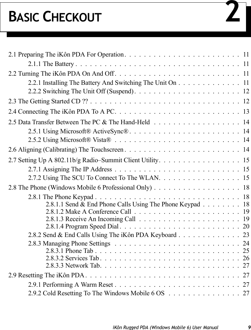 iKôn Rugged PDA (Windows Mobile 6) User Manual 9BASIC CHECKOUT 22.1 Preparing The iKôn PDA For Operation........................112.1.1 The Battery..................................112.2 Turning The iKôn PDA On And Off..........................112.2.1 Installing The Battery And Switching The Unit On.............112.2.2 Switching The Unit Off (Suspend)......................122.3 The Getting Started CD ??...............................122.4 Connecting The iKôn PDA To A PC. .........................132.5 Data Transfer Between The PC &amp; The Hand-Held ..................142.5.1 Using Microsoft® ActiveSync®.......................142.5.2 Using Microsoft® Vista®..........................142.6 Aligning (Calibrating) The Touchscreen........................142.7 Setting Up A 802.11b/g Radio–Summit Client Utility.................152.7.1 Assigning The IP Address..........................152.7.2 Using The SCU To Connect To The WLAN.................152.8 The Phone (Windows Mobile 6 Professional Only) ..................182.8.1 The Phone Keypad..............................182.8.1.1 Send &amp; End Phone Calls Using The Phone Keypad . . ......182.8.1.2 Make A Conference Call......................192.8.1.3 Receive An Incoming Call.....................192.8.1.4 Program Speed Dial.........................202.8.2 Send &amp; End Calls Using The iKôn PDA Keyboard . ............232.8.3 Managing Phone Settings ..........................242.8.3.1 Phone Tab..............................252.8.3.2 Services Tab.............................262.8.3.3 Network Tab.............................272.9 Resetting The iKôn PDA................................272.9.1 Performing A Warm Reset..........................272.9.2 Cold Resetting To The Windows Mobile 6 OS . . . ............27