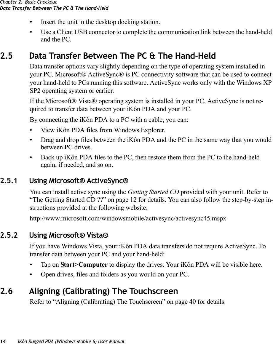 Chapter 2: Basic CheckoutData Transfer Between The PC &amp; The Hand-Held14 iKôn Rugged PDA (Windows Mobile 6) User Manual• Insert the unit in the desktop docking station.• Use a Client USB connector to complete the communication link between the hand-held and the PC.2.5 Data Transfer Between The PC &amp; The Hand-HeldData transfer options vary slightly depending on the type of operating system installed in your PC. Microsoft® ActiveSync® is PC connectivity software that can be used to connect your hand-held to PCs running this software. ActiveSync works only with the Windows XP SP2 operating system or earlier.If the Microsoft® Vista® operating system is installed in your PC, ActiveSync is not re-quired to transfer data between your iKôn PDA and your PC.By connecting the iKôn PDA to a PC with a cable, you can:• View iKôn PDA files from Windows Explorer.• Drag and drop files between the iKôn PDA and the PC in the same way that you would between PC drives.• Back up iKôn PDA files to the PC, then restore them from the PC to the hand-held again, if needed, and so on.2.5.1 Using Microsoft® ActiveSync®You can install active sync using the Getting Started CD provided with your unit. Refer to “The Getting Started CD ??” on page 12 for details. You can also follow the step-by-step in-structions provided at the following website: http://www.microsoft.com/windowsmobile/activesync/activesync45.mspx2.5.2 Using Microsoft® Vista®If you have Windows Vista, your iKôn PDA data transfers do not require ActiveSync. To transfer data between your PC and your hand-held:• Tap on Start&gt;Computer to display the drives. Your iKôn PDA will be visible here.• Open drives, files and folders as you would on your PC.2.6 Aligning (Calibrating) The TouchscreenRefer to “Aligning (Calibrating) The Touchscreen” on page 40 for details.