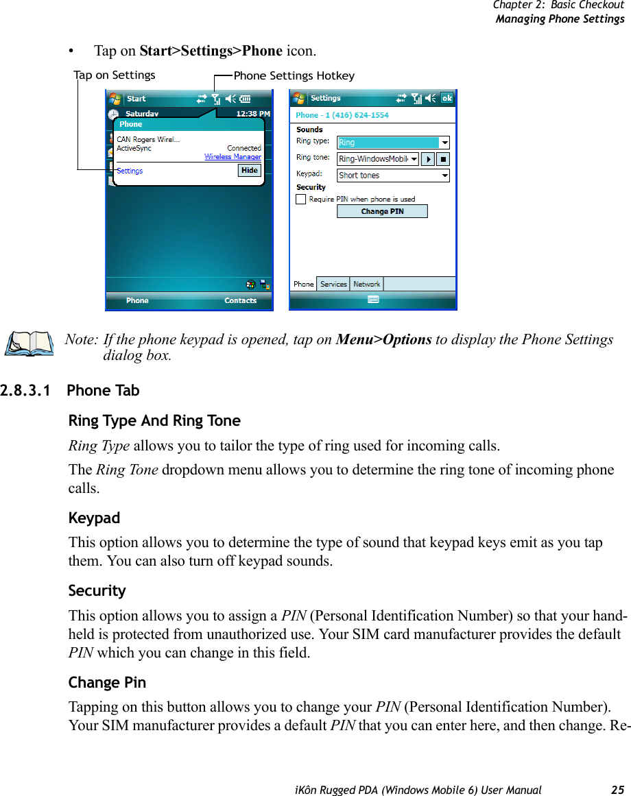 Chapter 2: Basic CheckoutManaging Phone SettingsiKôn Rugged PDA (Windows Mobile 6) User Manual 25• Tap on Start&gt;Settings&gt;Phone icon.2.8.3.1 Phone TabRing Type And Ring ToneRing Type allows you to tailor the type of ring used for incoming calls.The Ring Tone dropdown menu allows you to determine the ring tone of incoming phone calls.KeypadThis option allows you to determine the type of sound that keypad keys emit as you tap them. You can also turn off keypad sounds.SecurityThis option allows you to assign a PIN (Personal Identification Number) so that your hand-held is protected from unauthorized use. Your SIM card manufacturer provides the default PIN which you can change in this field.Change PinTapping on this button allows you to change your PIN (Personal Identification Number). Your SIM manufacturer provides a default PIN that you can enter here, and then change. Re-Phone Settings HotkeyTa p  o n  Se tt i n gs Note: If the phone keypad is opened, tap on Menu&gt;Options to display the Phone Settings dialog box.