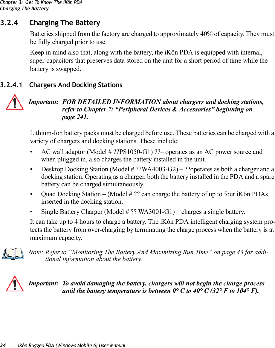 Chapter 3: Get To Know The iKôn PDACharging The Battery34 iKôn Rugged PDA (Windows Mobile 6) User Manual3.2.4 Charging The BatteryBatteries shipped from the factory are charged to approximately 40% of capacity. They must be fully charged prior to use. Keep in mind also that, along with the battery, the iKôn PDA is equipped with internal, super-capacitors that preserves data stored on the unit for a short period of time while the battery is swapped.3.2.4.1 Chargers And Docking StationsLithium-Ion battery packs must be charged before use. These batteries can be charged with a variety of chargers and docking stations. These include:• AC wall adaptor (Model # ??PS1050-G1) ??– operates as an AC power source and when plugged in, also charges the battery installed in the unit.• Desktop Docking Station (Model # ??WA4003-G2) – ??operates as both a charger and a docking station. Operating as a charger, both the battery installed in the PDA and a spare battery can be charged simultaneously.• Quad Docking Station – (Model # ?? can charge the battery of up to four iKôn PDAs inserted in the docking station.• Single Battery Charger (Model # ?? WA3001-G1) – charges a single battery.It can take up to 4 hours to charge a battery. The iKôn PDA intelligent charging system pro-tects the battery from over-charging by terminating the charge process when the battery is at maximum capacity.Important: FOR DETAILED INFORMATION about chargers and docking stations, refer to Chapter 7: “Peripheral Devices &amp; Accessories” beginning on page 241. Note: Refer to “Monitoring The Battery And Maximizing Run Time” on page 43 for addi-tional information about the battery.Important: To avoid damaging the battery, chargers will not begin the charge process until the battery temperature is between 0° C to 40° C (32° F to 104° F).