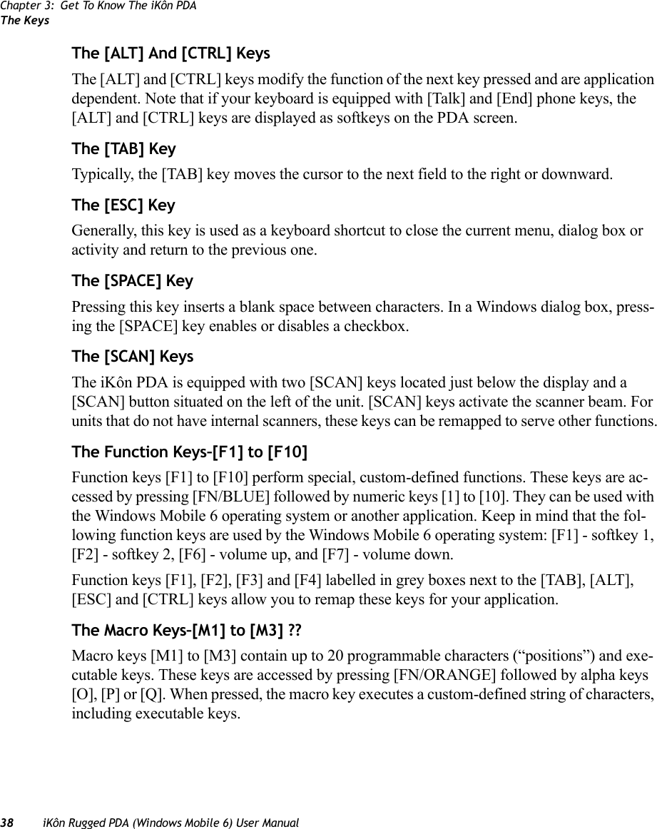 Chapter 3: Get To Know The iKôn PDAThe Keys38 iKôn Rugged PDA (Windows Mobile 6) User ManualThe [ALT] And [CTRL] KeysThe [ALT] and [CTRL] keys modify the function of the next key pressed and are application dependent. Note that if your keyboard is equipped with [Talk] and [End] phone keys, the [ALT] and [CTRL] keys are displayed as softkeys on the PDA screen.The [TAB] KeyTypically, the [TAB] key moves the cursor to the next field to the right or downward.The [ESC] KeyGenerally, this key is used as a keyboard shortcut to close the current menu, dialog box or activity and return to the previous one.The [SPACE] KeyPressing this key inserts a blank space between characters. In a Windows dialog box, press-ing the [SPACE] key enables or disables a checkbox.The [SCAN] KeysThe iKôn PDA is equipped with two [SCAN] keys located just below the display and a [SCAN] button situated on the left of the unit. [SCAN] keys activate the scanner beam. For units that do not have internal scanners, these keys can be remapped to serve other functions.The Function Keys–[F1] to [F10]Function keys [F1] to [F10] perform special, custom-defined functions. These keys are ac-cessed by pressing [FN/BLUE] followed by numeric keys [1] to [10]. They can be used with the Windows Mobile 6 operating system or another application. Keep in mind that the fol-lowing function keys are used by the Windows Mobile 6 operating system: [F1] - softkey 1, [F2] - softkey 2, [F6] - volume up, and [F7] - volume down.Function keys [F1], [F2], [F3] and [F4] labelled in grey boxes next to the [TAB], [ALT], [ESC] and [CTRL] keys allow you to remap these keys for your application.The Macro Keys–[M1] to [M3] ??Macro keys [M1] to [M3] contain up to 20 programmable characters (“positions”) and exe-cutable keys. These keys are accessed by pressing [FN/ORANGE] followed by alpha keys [O], [P] or [Q]. When pressed, the macro key executes a custom-defined string of characters, including executable keys.