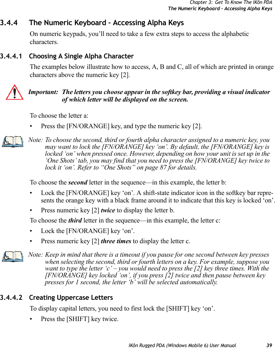 Chapter 3: Get To Know The iKôn PDAThe Numeric Keyboard – Accessing Alpha KeysiKôn Rugged PDA (Windows Mobile 6) User Manual 393.4.4 The Numeric Keyboard – Accessing Alpha KeysOn numeric keypads, you’ll need to take a few extra steps to access the alphabetic characters.3.4.4.1 Choosing A Single Alpha CharacterThe examples below illustrate how to access, A, B and C, all of which are printed in orange characters above the numeric key [2].To choose the letter a:• Press the [FN/ORANGE] key, and type the numeric key [2].To choose the second letter in the sequence—in this example, the letter b:• Lock the [FN/ORANGE] key ‘on’. A shift-state indicator icon in the softkey bar repre-sents the orange key with a black frame around it to indicate that this key is locked ‘on’.• Press numeric key [2] twice to display the letter b.To choose the third letter in the sequence—in this example, the letter c:• Lock the [FN/ORANGE] key ‘on’. • Press numeric key [2] three times to display the letter c.3.4.4.2 Creating Uppercase LettersTo display capital letters, you need to first lock the [SHIFT] key ‘on’. • Press the [SHIFT] key twice. Important: The letters you choose appear in the softkey bar, providing a visual indicator of which letter will be displayed on the screen.Note: To choose the second, third or fourth alpha character assigned to a numeric key, you may want to lock the [FN/ORANGE] key ‘on’. By default, the [FN/ORANGE] key is locked ‘on’ when pressed once. However, depending on how your unit is set up in the ‘One Shots’ tab, you may find that you need to press the [FN/ORANGE] key twice to lock it ‘on’. Refer to “One Shots” on page 87 for details.Note: Keep in mind that there is a timeout if you pause for one second between key presses when selecting the second, third or fourth letters on a key. For example, suppose you want to type the letter ‘c’ – you would need to press the [2] key three times. With the [FN/ORANGE] key locked ‘on’, if you press [2] twice and then pause between key presses for 1 second, the letter ‘b’ will be selected automatically.