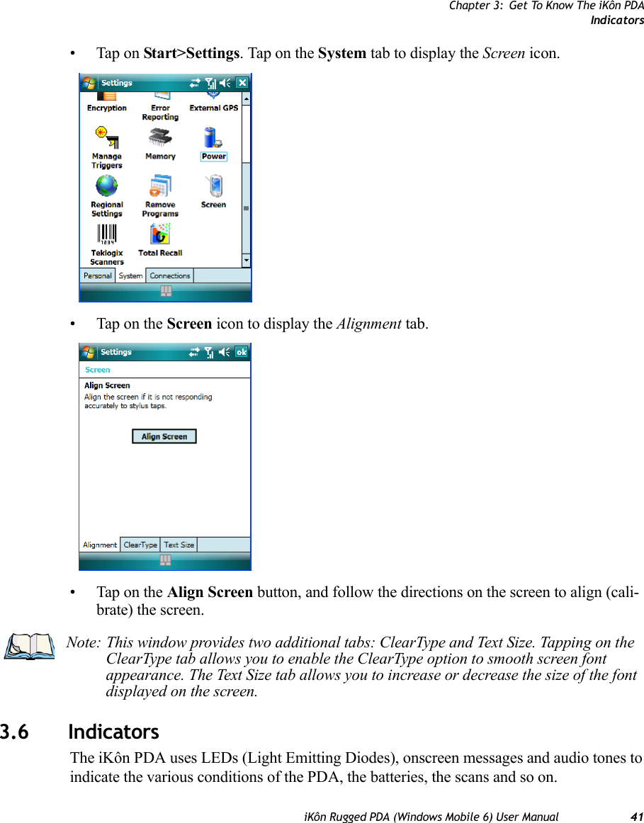 Chapter 3: Get To Know The iKôn PDAIndicatorsiKôn Rugged PDA (Windows Mobile 6) User Manual 41• Tap on Start&gt;Settings. Tap on the System tab to display the Screen icon.• Tap on the Screen icon to display the Alignment tab.• Tap on the Align Screen button, and follow the directions on the screen to align (cali-brate) the screen.3.6 IndicatorsThe iKôn PDA uses LEDs (Light Emitting Diodes), onscreen messages and audio tones to indicate the various conditions of the PDA, the batteries, the scans and so on.Note: This window provides two additional tabs: ClearType and Text Size. Tapping on the ClearType tab allows you to enable the ClearType option to smooth screen font appearance. The Text Size tab allows you to increase or decrease the size of the font displayed on the screen.