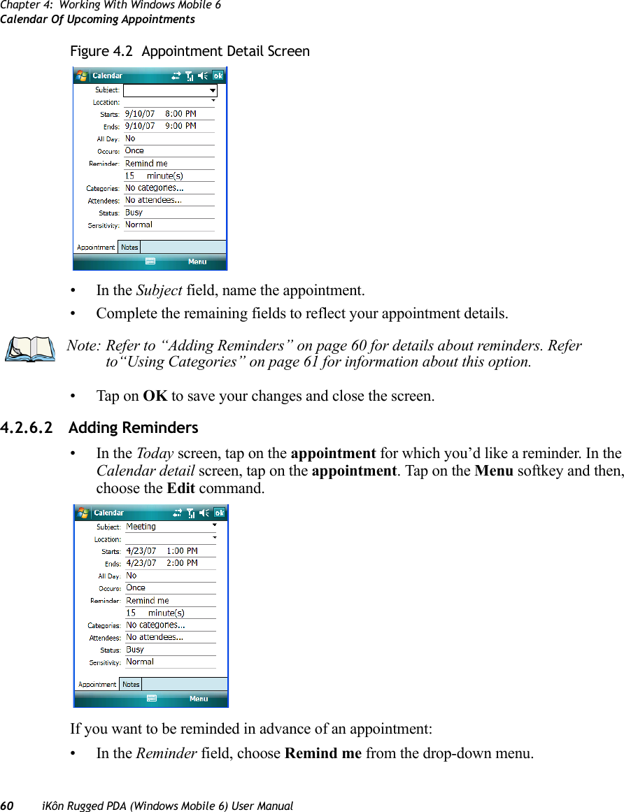 Chapter 4: Working With Windows Mobile 6Calendar Of Upcoming Appointments60 iKôn Rugged PDA (Windows Mobile 6) User ManualFigure 4.2  Appointment Detail Screen•In the Subject field, name the appointment.• Complete the remaining fields to reflect your appointment details.• Tap on OK to save your changes and close the screen.4.2.6.2 Adding Reminders•In the Today screen, tap on the appointment for which you’d like a reminder. In the Calendar detail screen, tap on the appointment. Tap on the Menu softkey and then, choose the Edit command.If you want to be reminded in advance of an appointment:•In the Reminder field, choose Remind me from the drop-down menu.Note: Refer to “Adding Reminders” on page 60 for details about reminders. Refer to“Using Categories” on page 61 for information about this option.