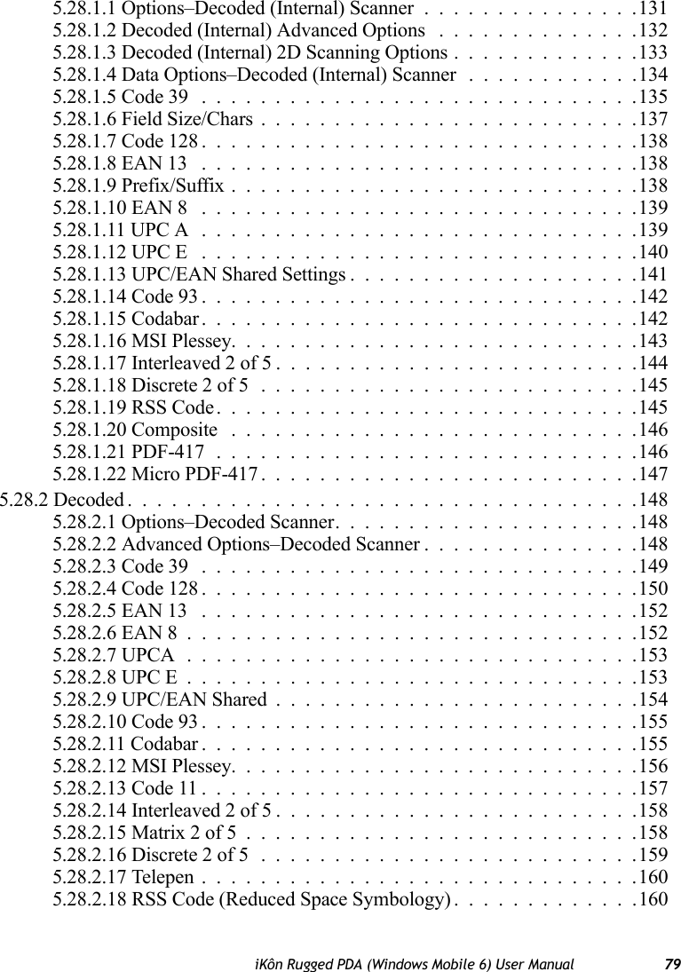 iKôn Rugged PDA (Windows Mobile 6) User Manual 795.28.1.1 Options–Decoded (Internal) Scanner...............1315.28.1.2 Decoded (Internal) Advanced Options ..............1325.28.1.3 Decoded (Internal) 2D Scanning Options.............1335.28.1.4 Data Options–Decoded (Internal) Scanner............1345.28.1.5 Code 39 ..............................1355.28.1.6 Field Size/Chars..........................1375.28.1.7 Code 128..............................1385.28.1.8 EAN 13 ..............................1385.28.1.9 Prefix/Suffix............................1385.28.1.10 EAN 8 ..............................1395.28.1.11 UPC A..............................1395.28.1.12 UPC E ..............................1405.28.1.13 UPC/EAN Shared Settings....................1415.28.1.14 Code 93..............................1425.28.1.15 Codabar..............................1425.28.1.16 MSI Plessey............................1435.28.1.17 Interleaved 2 of 5.........................1445.28.1.18 Discrete 2 of 5..........................1455.28.1.19 RSS Code.............................1455.28.1.20 Composite ............................1465.28.1.21 PDF-417.............................1465.28.1.22 Micro PDF-417..........................1475.28.2 Decoded...................................1485.28.2.1 Options–Decoded Scanner.....................1485.28.2.2 Advanced Options–Decoded Scanner...............1485.28.2.3 Code 39 ..............................1495.28.2.4 Code 128..............................1505.28.2.5 EAN 13 ..............................1525.28.2.6 EAN 8...............................1525.28.2.7 UPCA...............................1535.28.2.8 UPC E...............................1535.28.2.9 UPC/EAN Shared.........................1545.28.2.10 Code 93..............................1555.28.2.11 Codabar..............................1555.28.2.12 MSI Plessey............................1565.28.2.13 Code 11..............................1575.28.2.14 Interleaved 2 of 5.........................1585.28.2.15 Matrix 2 of 5...........................1585.28.2.16 Discrete 2 of 5..........................1595.28.2.17 Telepen..............................1605.28.2.18 RSS Code (Reduced Space Symbology) . ............160