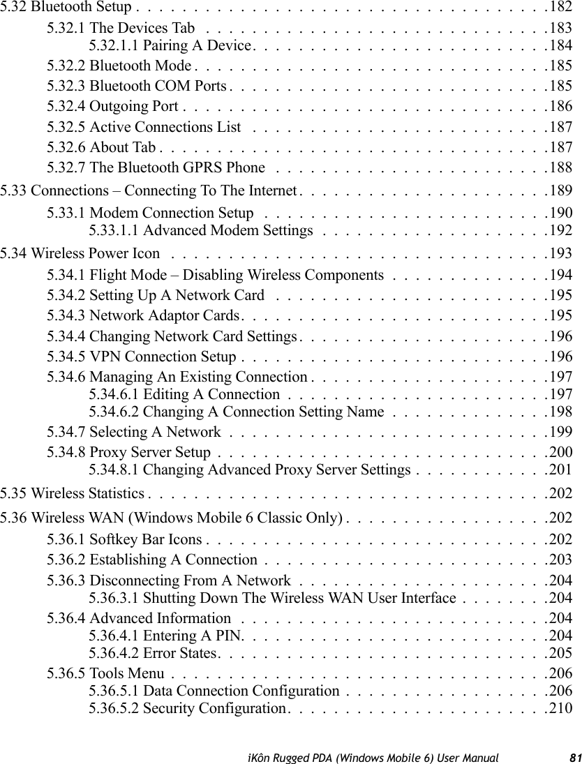 iKôn Rugged PDA (Windows Mobile 6) User Manual 815.32 Bluetooth Setup....................................1825.32.1 The Devices Tab ..............................1835.32.1.1 Pairing A Device..........................1845.32.2 Bluetooth Mode...............................1855.32.3 Bluetooth COM Ports............................1855.32.4 Outgoing Port................................1865.32.5 Active Connections List ..........................1875.32.6 About Tab . . . ...............................1875.32.7 The Bluetooth GPRS Phone ........................1885.33 Connections – Connecting To The Internet......................1895.33.1 Modem Connection Setup .........................1905.33.1.1 Advanced Modem Settings....................1925.34 Wireless Power Icon .................................1935.34.1 Flight Mode – Disabling Wireless Components . . ............1945.34.2 Setting Up A Network Card ........................1955.34.3 Network Adaptor Cards...........................1955.34.4 Changing Network Card Settings......................1965.34.5 VPN Connection Setup . . .........................1965.34.6 Managing An Existing Connection.....................1975.34.6.1 Editing A Connection .......................1975.34.6.2 Changing A Connection Setting Name..............1985.34.7 Selecting A Network............................1995.34.8 Proxy Server Setup .............................2005.34.8.1 Changing Advanced Proxy Server Settings............2015.35 Wireless Statistics...................................2025.36 Wireless WAN (Windows Mobile 6 Classic Only) ..................2025.36.1 Softkey Bar Icons..............................2025.36.2 Establishing A Connection .........................2035.36.3 Disconnecting From A Network ......................2045.36.3.1 Shutting Down The Wireless WAN User Interface........2045.36.4 Advanced Information...........................2045.36.4.1 Entering A PIN...........................2045.36.4.2 Error States.............................2055.36.5 Tools Menu.................................2065.36.5.1 Data Connection Configuration ..................2065.36.5.2 Security Configuration.......................210