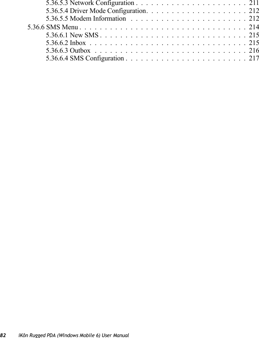 82 iKôn Rugged PDA (Windows Mobile 6) User Manual5.36.5.3 Network Configuration......................2115.36.5.4 Driver Mode Configuration....................2125.36.5.5 Modem Information .......................2125.36.6 SMS Menu.................................2145.36.6.1 New SMS.............................2155.36.6.2 Inbox...............................2155.36.6.3 Outbox..............................2165.36.6.4 SMS Configuration........................217