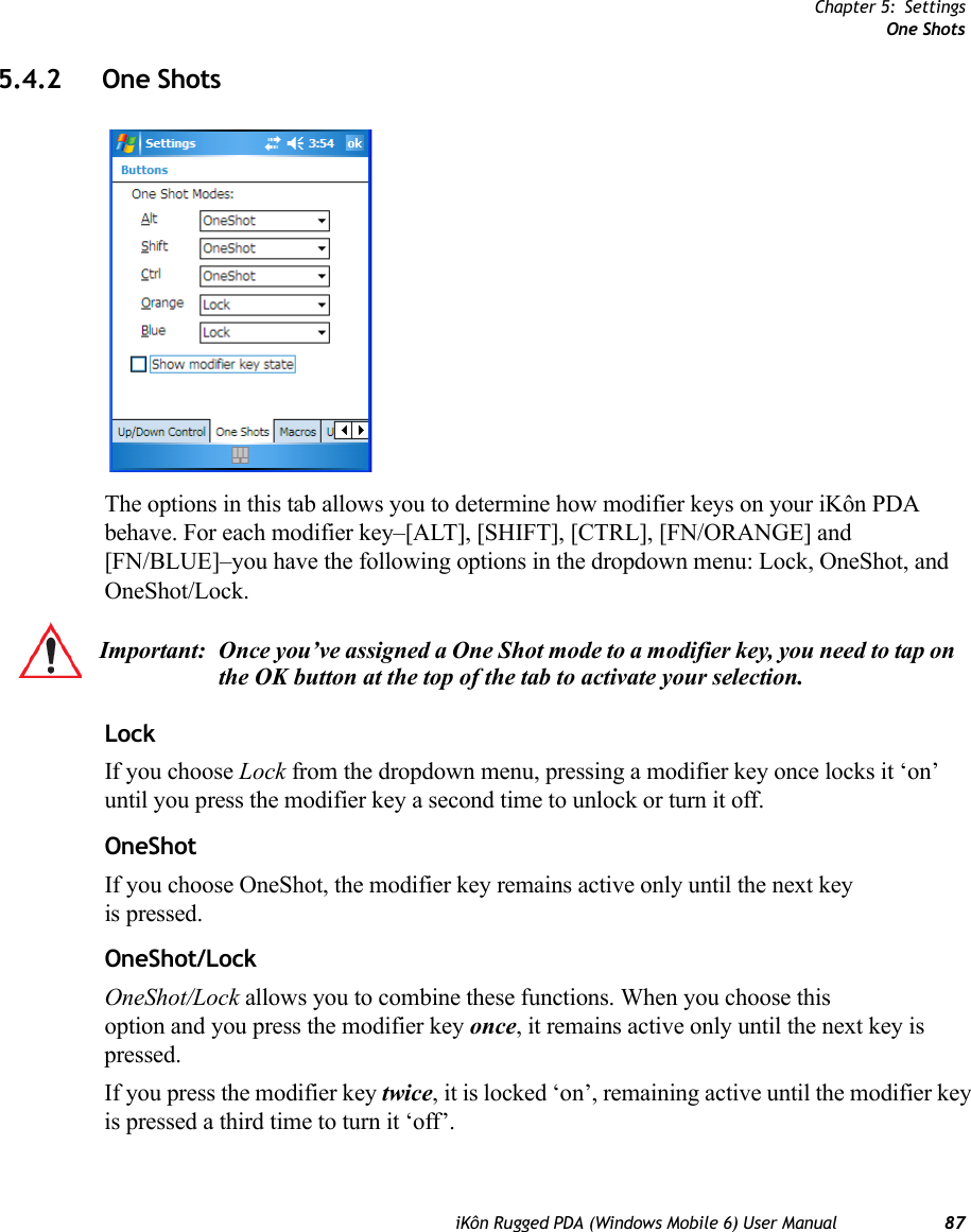 Chapter 5: SettingsOne ShotsiKôn Rugged PDA (Windows Mobile 6) User Manual 875.4.2 One ShotsThe options in this tab allows you to determine how modifier keys on your iKôn PDA behave. For each modifier key–[ALT], [SHIFT], [CTRL], [FN/ORANGE] and [FN/BLUE]–you have the following options in the dropdown menu: Lock, OneShot, and OneShot/Lock.LockIf you choose Lock from the dropdown menu, pressing a modifier key once locks it ‘on’ until you press the modifier key a second time to unlock or turn it off. OneShotIf you choose OneShot, the modifier key remains active only until the next key is pressed.OneShot/LockOneShot/Lock allows you to combine these functions. When you choose this option and you press the modifier key once, it remains active only until the next key is pressed. If you press the modifier key twice, it is locked ‘on’, remaining active until the modifier key is pressed a third time to turn it ‘off’.Important: Once you’ve assigned a One Shot mode to a modifier key, you need to tap on the OK button at the top of the tab to activate your selection.