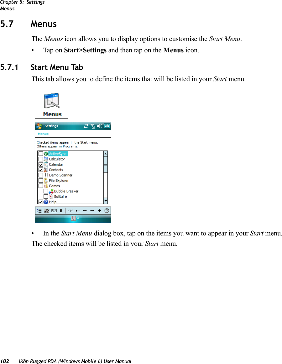 Chapter 5: SettingsMenus102 iKôn Rugged PDA (Windows Mobile 6) User Manual5.7 MenusThe Menus icon allows you to display options to customise the Start Menu. • Tap on Start&gt;Settings and then tap on the Menus icon.5.7.1 Start Menu TabThis tab allows you to define the items that will be listed in your Start menu.•In the Start Menu dialog box, tap on the items you want to appear in your Start menu. The checked items will be listed in your Start menu.