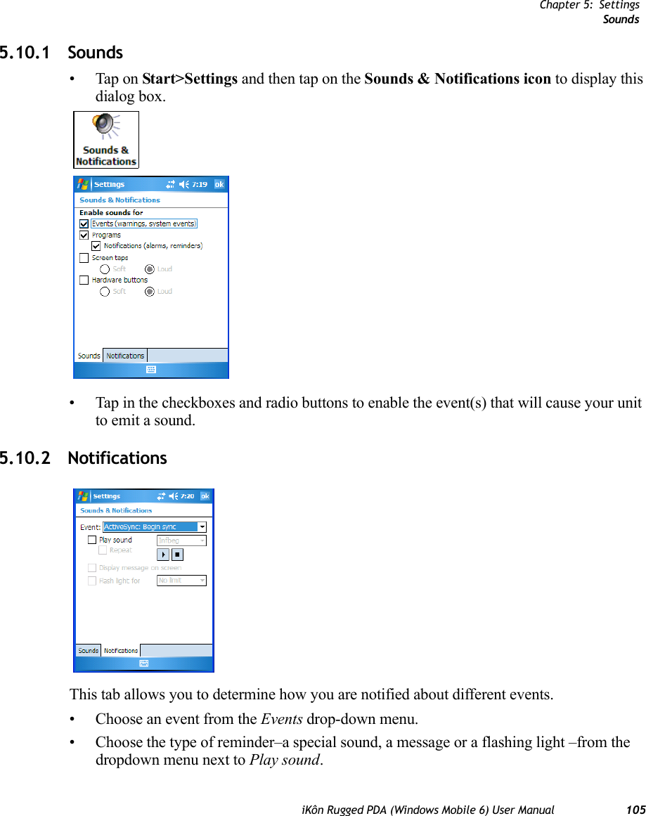 Chapter 5: SettingsSoundsiKôn Rugged PDA (Windows Mobile 6) User Manual 1055.10.1 Sounds•Tap on Start&gt;Settings and then tap on the Sounds &amp; Notifications icon to display this dialog box.• Tap in the checkboxes and radio buttons to enable the event(s) that will cause your unit to emit a sound.5.10.2 NotificationsThis tab allows you to determine how you are notified about different events.• Choose an event from the Events drop-down menu.• Choose the type of reminder–a special sound, a message or a flashing light –from the dropdown menu next to Play sound.