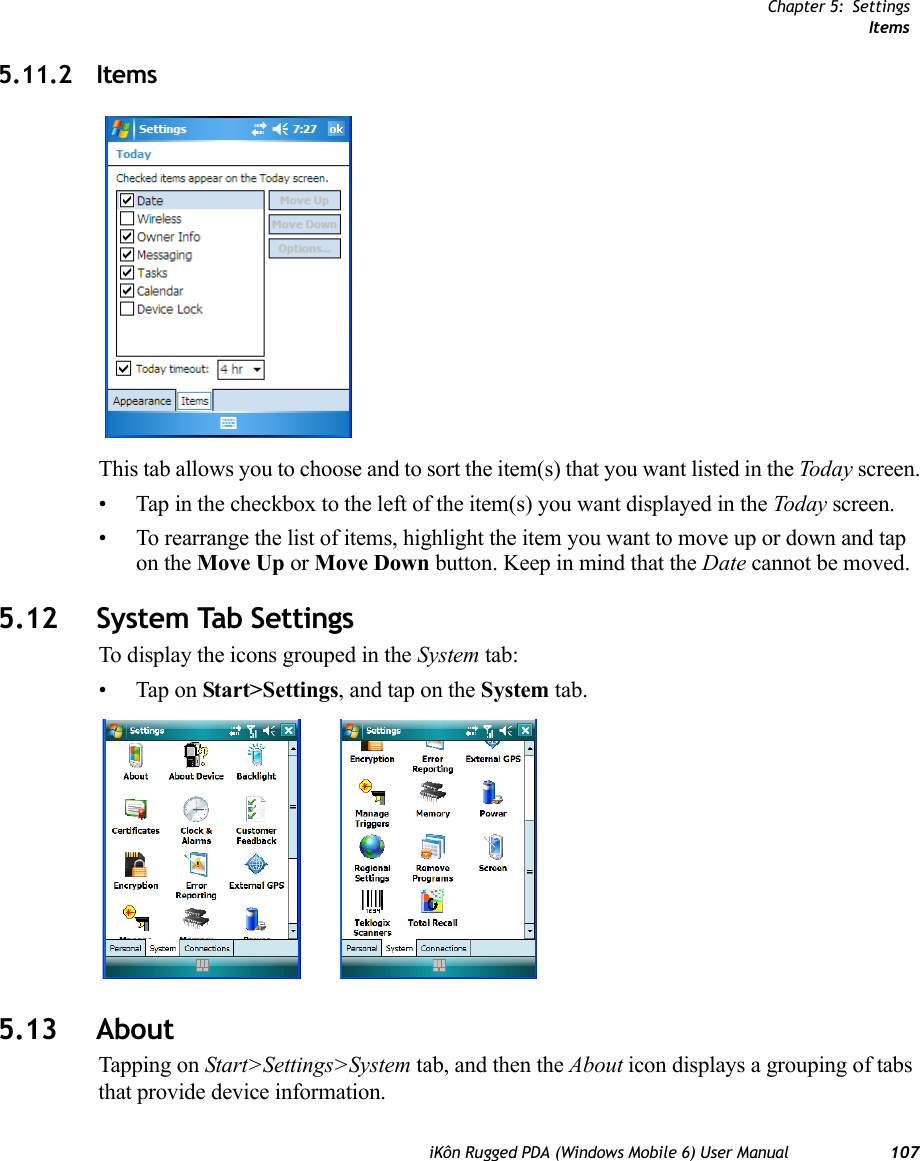 Chapter 5: SettingsItemsiKôn Rugged PDA (Windows Mobile 6) User Manual 1075.11.2 ItemsThis tab allows you to choose and to sort the item(s) that you want listed in the Today screen.• Tap in the checkbox to the left of the item(s) you want displayed in the Today screen.• To rearrange the list of items, highlight the item you want to move up or down and tap on the Move Up or Move Down button. Keep in mind that the Date cannot be moved.5.12 System Tab SettingsTo display the icons grouped in the System tab:• Tap on Start&gt;Settings, and tap on the System tab.5.13 AboutTapping on Start&gt;Settings&gt;System tab, and then the About icon displays a grouping of tabs that provide device information.