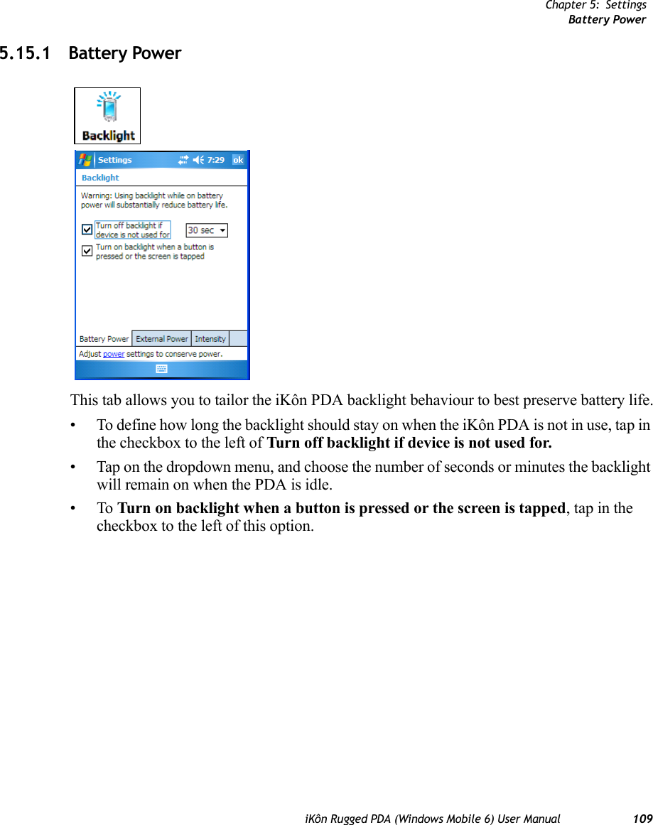 Chapter 5: SettingsBattery PoweriKôn Rugged PDA (Windows Mobile 6) User Manual 1095.15.1 Battery PowerThis tab allows you to tailor the iKôn PDA backlight behaviour to best preserve battery life.• To define how long the backlight should stay on when the iKôn PDA is not in use, tap in the checkbox to the left of Turn off backlight if device is not used for.• Tap on the dropdown menu, and choose the number of seconds or minutes the backlight will remain on when the PDA is idle.•To Turn on backlight when a button is pressed or the screen is tapped, tap in the checkbox to the left of this option.