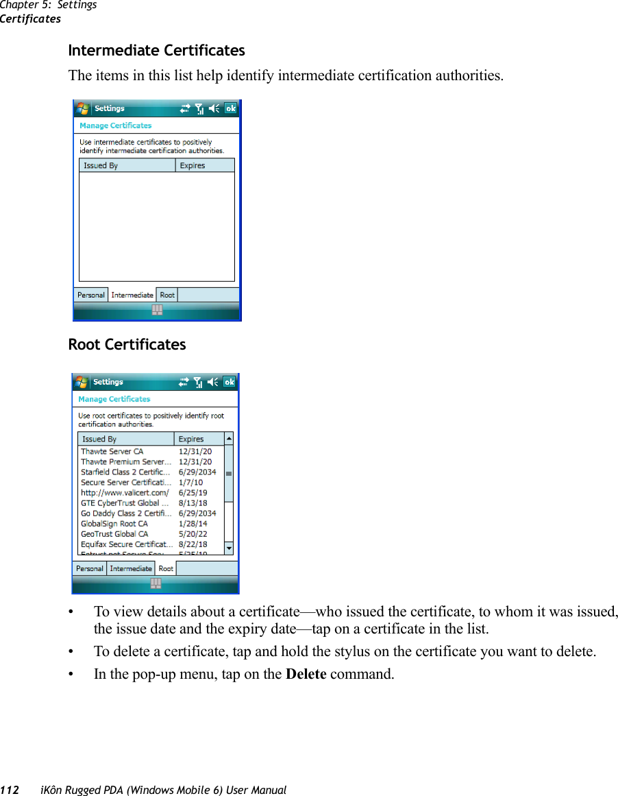 Chapter 5: SettingsCertificates112 iKôn Rugged PDA (Windows Mobile 6) User ManualIntermediate CertificatesThe items in this list help identify intermediate certification authorities.Root Certificates• To view details about a certificate—who issued the certificate, to whom it was issued, the issue date and the expiry date—tap on a certificate in the list.• To delete a certificate, tap and hold the stylus on the certificate you want to delete. • In the pop-up menu, tap on the Delete command.