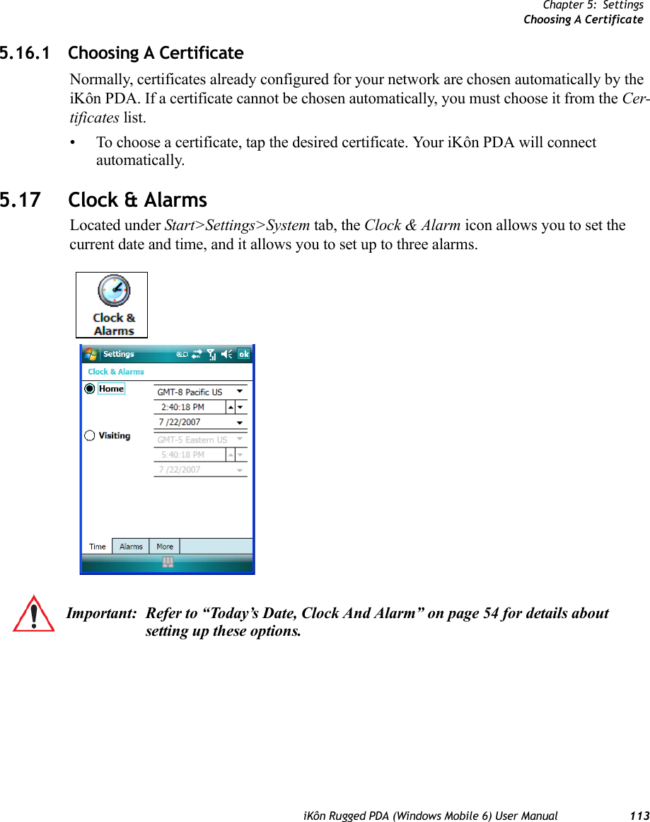 Chapter 5: SettingsChoosing A CertificateiKôn Rugged PDA (Windows Mobile 6) User Manual 1135.16.1 Choosing A CertificateNormally, certificates already configured for your network are chosen automatically by the iKôn PDA. If a certificate cannot be chosen automatically, you must choose it from the Cer-tificates list.• To choose a certificate, tap the desired certificate. Your iKôn PDA will connect automatically.5.17 Clock &amp; AlarmsLocated under Start&gt;Settings&gt;System tab, the Clock &amp; Alarm icon allows you to set the current date and time, and it allows you to set up to three alarms.Important: Refer to “Today’s Date, Clock And Alarm” on page 54 for details about setting up these options.