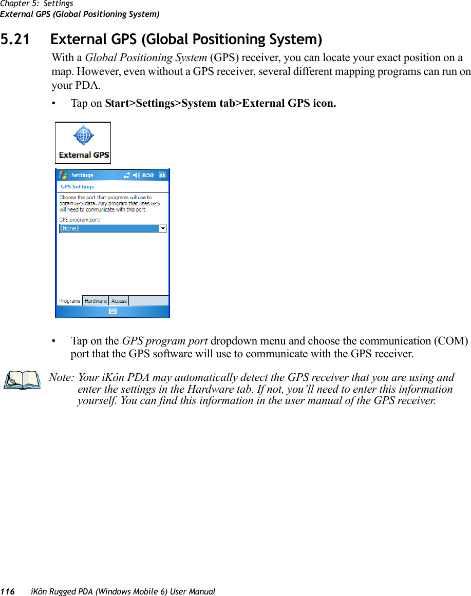 Chapter 5: SettingsExternal GPS (Global Positioning System)116 iKôn Rugged PDA (Windows Mobile 6) User Manual5.21 External GPS (Global Positioning System)With a Global Positioning System (GPS) receiver, you can locate your exact position on a map. However, even without a GPS receiver, several different mapping programs can run on your PDA. • Tap on Start&gt;Settings&gt;System tab&gt;External GPS icon.• Tap on the GPS program port dropdown menu and choose the communication (COM) port that the GPS software will use to communicate with the GPS receiver.Note: Your iKôn PDA may automatically detect the GPS receiver that you are using and enter the settings in the Hardware tab. If not, you’ll need to enter this information yourself. You can find this information in the user manual of the GPS receiver.