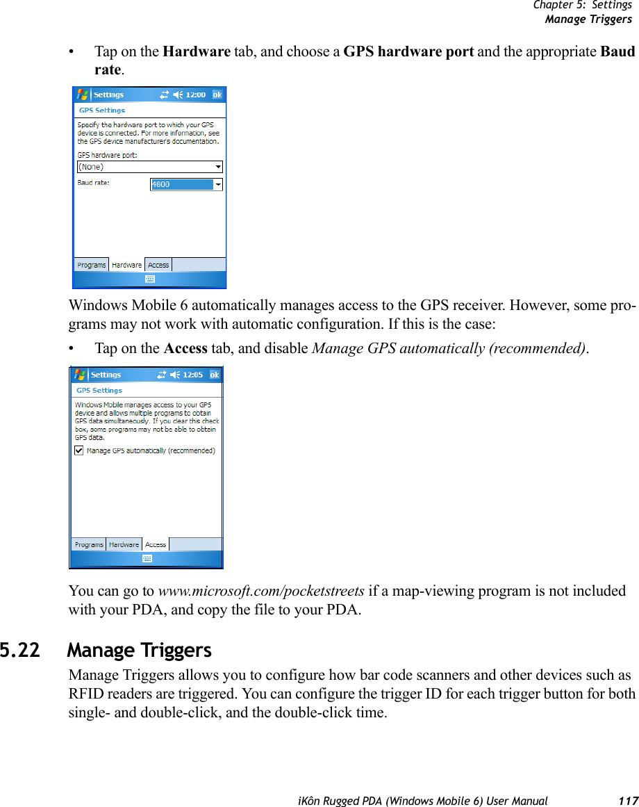 Chapter 5: SettingsManage TriggersiKôn Rugged PDA (Windows Mobile 6) User Manual 117• Tap on the Hardware tab, and choose a GPS hardware port and the appropriate Baud rate.Windows Mobile 6 automatically manages access to the GPS receiver. However, some pro-grams may not work with automatic configuration. If this is the case:• Tap on the Access tab, and disable Manage GPS automatically (recommended).You can go to www.microsoft.com/pocketstreets if a map-viewing program is not included with your PDA, and copy the file to your PDA.5.22 Manage TriggersManage Triggers allows you to configure how bar code scanners and other devices such as RFID readers are triggered. You can configure the trigger ID for each trigger button for both single- and double-click, and the double-click time.