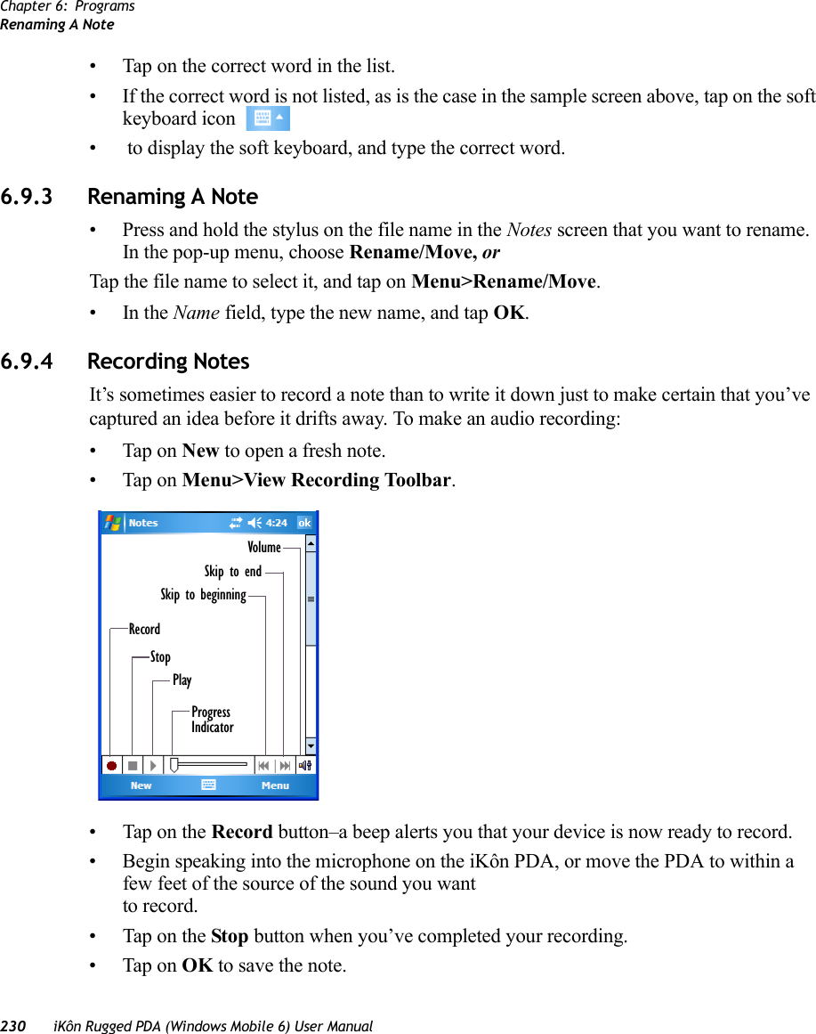 Chapter 6: ProgramsRenaming A Note230 iKôn Rugged PDA (Windows Mobile 6) User Manual• Tap on the correct word in the list.• If the correct word is not listed, as is the case in the sample screen above, tap on the soft keyboard icon •  to display the soft keyboard, and type the correct word.6.9.3 Renaming A Note• Press and hold the stylus on the file name in the Notes screen that you want to rename. In the pop-up menu, choose Rename/Move, or Tap the file name to select it, and tap on Menu&gt;Rename/Move.•In the Name field, type the new name, and tap OK.6.9.4 Recording NotesIt’s sometimes easier to record a note than to write it down just to make certain that you’ve captured an idea before it drifts away. To make an audio recording:• Tap on New to open a fresh note.• Tap on Menu&gt;View Recording Toolbar.• Tap on the Record button–a beep alerts you that your device is now ready to record.• Begin speaking into the microphone on the iKôn PDA, or move the PDA to within a few feet of the source of the sound you want to record.• Tap on the Stop button when you’ve completed your recording.• Tap on OK to save the note.RecordStopPlayProgressIndicatorSkip to beginningSkip to endVolume