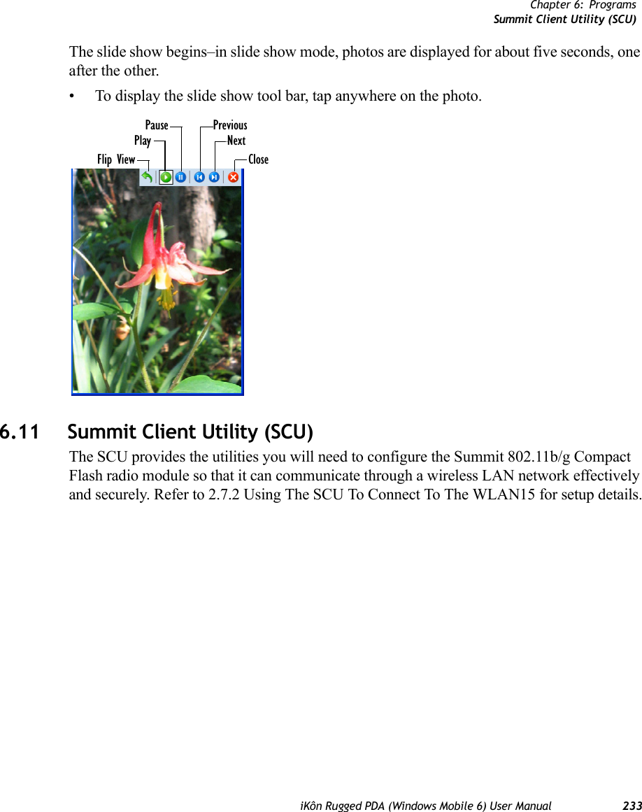 Chapter 6: ProgramsSummit Client Utility (SCU)iKôn Rugged PDA (Windows Mobile 6) User Manual 233The slide show begins–in slide show mode, photos are displayed for about five seconds, one after the other.• To display the slide show tool bar, tap anywhere on the photo.6.11 Summit Client Utility (SCU)The SCU provides the utilities you will need to configure the Summit 802.11b/g Compact Flash radio module so that it can communicate through a wireless LAN network effectively and securely. Refer to 2.7.2 Using The SCU To Connect To The WLAN15 for setup details.Flip ViewPlayPause PreviousNextClose