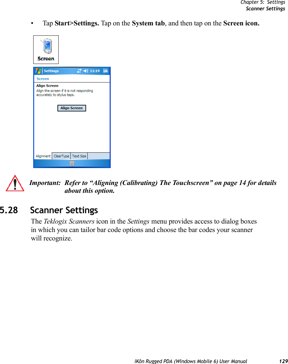 Chapter 5: SettingsScanner SettingsiKôn Rugged PDA (Windows Mobile 6) User Manual 129•Tap Start&gt;Settings. Tap on the System tab, and then tap on the Screen icon.5.28 Scanner SettingsThe Teklogix Scanners icon in the Settings menu provides access to dialog boxes in which you can tailor bar code options and choose the bar codes your scanner will recognize.Important: Refer to “Aligning (Calibrating) The Touchscreen” on page 14 for details about this option.