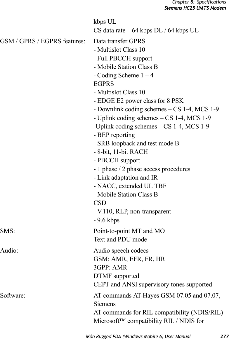 Chapter 8: SpecificationsSiemens HC25 UMTS ModemiKôn Rugged PDA (Windows Mobile 6) User Manual 277kbps ULCS data rate – 64 kbps DL / 64 kbps ULGSM / GPRS / EGPRS features: Data transfer GPRS- Multislot Class 10- Full PBCCH support- Mobile Station Class B- Coding Scheme 1 – 4EGPRS- Multislot Class 10- EDGE E2 power class for 8 PSK- Downlink coding schemes – CS 1-4, MCS 1-9- Uplink coding schemes – CS 1-4, MCS 1-9-Uplink coding schemes – CS 1-4, MCS 1-9- BEP reporting- SRB loopback and test mode B- 8-bit, 11-bit RACH- PBCCH support- 1 phase / 2 phase access procedures- Link adaptation and IR- NACC, extended UL TBF- Mobile Station Class BCSD- V.110, RLP, non-transparent- 9.6 kbpsSMS: Point-to-point MT and MOText and PDU modeAudio: Audio speech codecsGSM: AMR, EFR, FR, HR3GPP: AMRDTMF supportedCEPT and ANSI supervisory tones supportedSoftware: AT commands AT-Hayes GSM 07.05 and 07.07, SiemensAT commands for RIL compatibility (NDIS/RIL)Microsoft™ compatibility RIL / NDIS for 