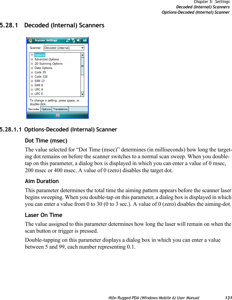 iKôn Rugged PDA (Windows Mobile 6) User Manual 131Chapter 5: SettingsDecoded (Internal) ScannersOptions–Decoded (Internal) Scanner5.28.1 Decoded (Internal) Scanners5.28.1.1 Options–Decoded (Internal) ScannerDot Time (msec)The value selected for “Dot Time (msec)” determines (in milliseconds) how long the target-ing dot remains on before the scanner switches to a normal scan sweep. When you double-tap on this parameter, a dialog box is displayed in which you can enter a value of 0 msec, 200 msec or 400 msec. A value of 0 (zero) disables the target dot.Aim DurationThis parameter determines the total time the aiming pattern appears before the scanner laser begins sweeping. When you double-tap on this parameter, a dialog box is displayed in which you can enter a value from 0 to 30 (0 to 3 sec.). A value of 0 (zero) disables the aiming-dot.Laser On TimeThe value assigned to this parameter determines how long the laser will remain on when the scan button or trigger is pressed.Double-tapping on this parameter displays a dialog box in which you can enter a value between 5 and 99, each number representing 0.1.