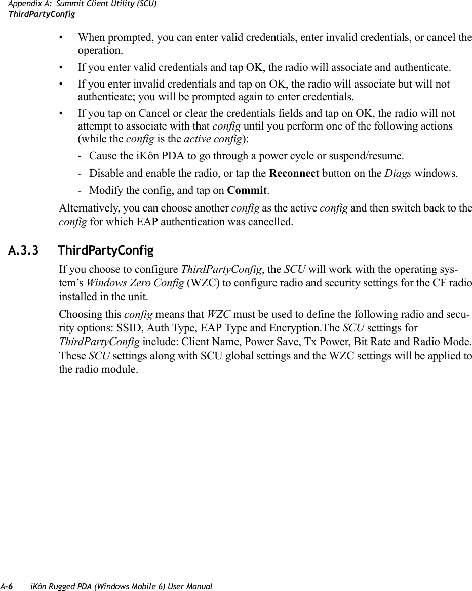 A-6 iKôn Rugged PDA (Windows Mobile 6) User ManualAppendix A: Summit Client Utility (SCU)ThirdPartyConfig• When prompted, you can enter valid credentials, enter invalid credentials, or cancel the operation.• If you enter valid credentials and tap OK, the radio will associate and authenticate.• If you enter invalid credentials and tap on OK, the radio will associate but will not authenticate; you will be prompted again to enter credentials.• If you tap on Cancel or clear the credentials fields and tap on OK, the radio will not attempt to associate with that config until you perform one of the following actions (while the config is the active config):- Cause the iKôn PDA to go through a power cycle or suspend/resume.- Disable and enable the radio, or tap the Reconnect button on the Diags windows.- Modify the config, and tap on Commit.Alternatively, you can choose another config as the active config and then switch back to the config for which EAP authentication was cancelled.A.3.3 ThirdPartyConfigIf you choose to configure ThirdPartyConfig, the SCU will work with the operating sys-tem’s Windows Zero Config (WZC) to configure radio and security settings for the CF radio installed in the unit.Choosing this config means that WZC must be used to define the following radio and secu-rity options: SSID, Auth Type, EAP Type and Encryption.The SCU settings for ThirdPartyConfig include: Client Name, Power Save, Tx Power, Bit Rate and Radio Mode. These SCU settings along with SCU global settings and the WZC settings will be applied to the radio module.