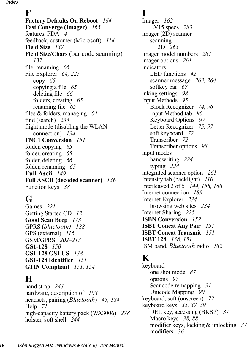 IndexIV iKôn Rugged PDA (Windows Mobile 6) User ManualFFactory Defaults On Reboot  164Fast Converge (Imager)  165features, PDA  4feedback, customer (Microsoft)  114Field Size  137Field Size/Chars (bar code scanning)  137file, renaming  65File Explorer  64, 225copy  65copying a file  65deleting file  66folders, creating  65renaming file  65files &amp; folders, managing  64find (search)  234flight mode (disabling the WLAN connection)  194FNC1 Conversion  151folder, copying  65folder, creating  65folder, deleting  66folder, renaming  65Full Ascii  149Full ASCII (decoded scanner)  136Function keys  38GGames  221Getting Started CD  12Good Scan Beep  173GPRS (bluetooth)  188GPS (external)  116GSM/GPRS  202–213GS1-128  150GS1-128 GS1 US  138GS1-128 Identifier  151GTIN Compliant  151, 154Hhand strap  243hardware, description of  108headsets, pairing (Bluetooth) 45, 184Help  71high-capacity battery pack (WA3006)  278holster, soft shell  244IImager  162EV15 specs  283imager (2D) scannerscanning2D  263imager model numbers  281imager options  261indicatorsLED functions  42scanner message  263, 264softkey bar  67inking settings  98Input Methods  95Block Recognizer  74, 96Input Method tab  96Keyboard Options  97Letter Recognizer  75, 97soft keyboard  72Transcriber  72Transcriber options  98input modeshandwriting  224typing  224integrated scanner option  261Intensity tab (backlight)  110Interleaved 2 of 5  144, 158, 168Internet connection  189Internet Explorer  234browsing web sites  234Internet Sharing  225ISBN Conversion  152ISBT Concat Any Pair  151ISBT Concat Transmit  151ISBT 128  138, 151ISM band, Bluetooth radio  182Kkeyboardone shot mode  87options  97Scancode remapping  91Unicode Mapping  90keyboard, soft (onscreen)  72keyboard keys  35, 37, 39DEL key, accessing (BKSP)  37Macro keys  38, 88modifier keys, locking &amp; unlocking  37modifiers  36