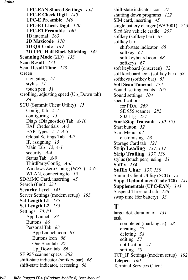 IndexVIII iKôn Rugged PDA (Windows Mobile 6) User ManualUPC-EAN Shared Settings  154UPC-E Check Digit  140UPC-E Preamble  140UPC-E1 Check Digit  140UPC-E1 Preamble  1401D internal  2632D Maxicode  1702D QR Code  1692D UPC Half Block Stitching  142Scanning Mode (2D)  133Scan Result  173Scan Result Time  173screennavigating  51stylus  51touch pen  51scrolling, adjusting speed (Up_Down tab)  86SCU (Summit Client Utility)  15Config Tab  A-2configuring  15Diags (Diagnostics) Tab  A-10EAP Credentials  A-5EAP Types  A-4, A-5Global Settings Tab  A-7IP, assigning  15Main Tab  15, A-1security  A-4Status Tab  A-9ThirdPartyConfig  A-6Windows Zero Config (WZC)  A-6WLAN, connecting to  15SD/MMC Card, inserting  45Search (find)  234Security Level  141Server Settings (modem setup)  193Set Length L1  135Set Length L2  135Settings  70, 83App Launch  83Buttons  86Personal Tab  83App Launch icon  83Buttons icon  86One Shot tab  87Up_Down tab  86SE 955 scanner specs  282shift-state indicator (softkey bar)  68shift-state indicator, accessing  68shift-state indicator icon  37shutting down programs  122SIM card, inserting  45single battery charger (WA3001)  253Sled See vehicle cradle.  257softkey (softkey bar)  67softkey barshift-state indicator  68softkey  67soft keyboard icon  68softkeys  67soft keyboard (onscreen)  72soft keyboard icon (softkey bar)  68softkeys (softkey bar)  67Soft Scan Timeout  173Sound, setting events  105Sound settings  104specificationsfor PDA  269SE 955 scanner  282802.11g  274Start/Stop Transmit  150, 155Start button  52Start Menu  62customising  63Storage Card tab  121Strip Leading  137, 139Strip Trailing  137, 139stylus (touch pen), using  51Suffix  134Suffix Char  137, 139Summit Client Utility (SCU)  15Supp. Redundancy (Code 128)  141Supplementals (UPC-EAN)  141Suspend Threshold tab  126swap time (for battery)  33Ttarget dot, duration of  131taskcompleted (marking as)  58creating  57deleting  58editing  57notification  57sorting  58TCP_IP Settings (modem setup)  192Tele pen  160Terminal Services Client