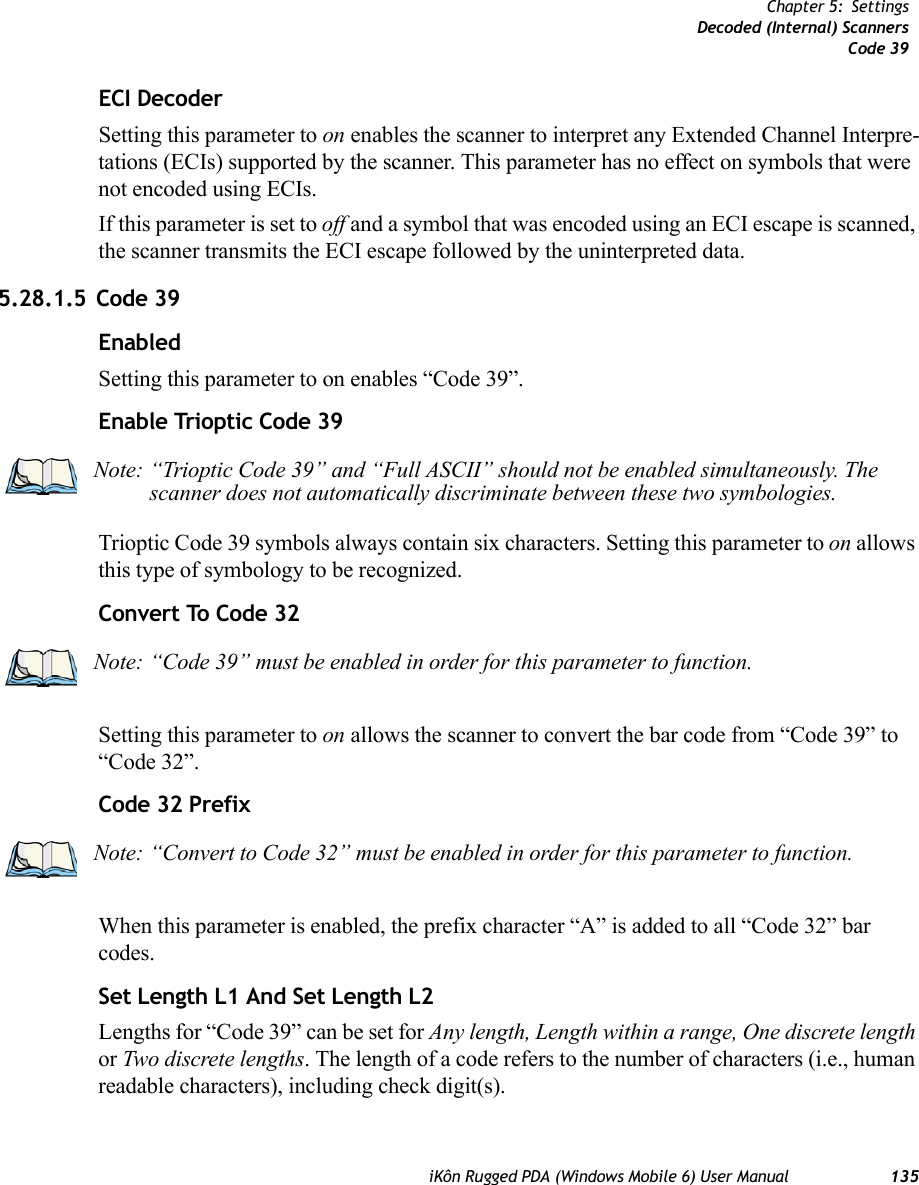 iKôn Rugged PDA (Windows Mobile 6) User Manual 135Chapter 5: SettingsDecoded (Internal) ScannersCode 39ECI DecoderSetting this parameter to on enables the scanner to interpret any Extended Channel Interpre-tations (ECIs) supported by the scanner. This parameter has no effect on symbols that were not encoded using ECIs. If this parameter is set to off and a symbol that was encoded using an ECI escape is scanned, the scanner transmits the ECI escape followed by the uninterpreted data.5.28.1.5 Code 39EnabledSetting this parameter to on enables “Code 39”.Enable Trioptic Code 39Trioptic Code 39 symbols always contain six characters. Setting this parameter to on allows this type of symbology to be recognized.Convert To Code 32Setting this parameter to on allows the scanner to convert the bar code from “Code 39” to “Code 32”.Code 32 PrefixWhen this parameter is enabled, the prefix character “A” is added to all “Code 32” bar codes. Set Length L1 And Set Length L2Lengths for “Code 39” can be set for Any length, Length within a range, One discrete length or Two discrete lengths. The length of a code refers to the number of characters (i.e., human readable characters), including check digit(s). Note: “Trioptic Code 39” and “Full ASCII” should not be enabled simultaneously. The scanner does not automatically discriminate between these two symbologies.Note: “Code 39” must be enabled in order for this parameter to function.Note: “Convert to Code 32” must be enabled in order for this parameter to function.