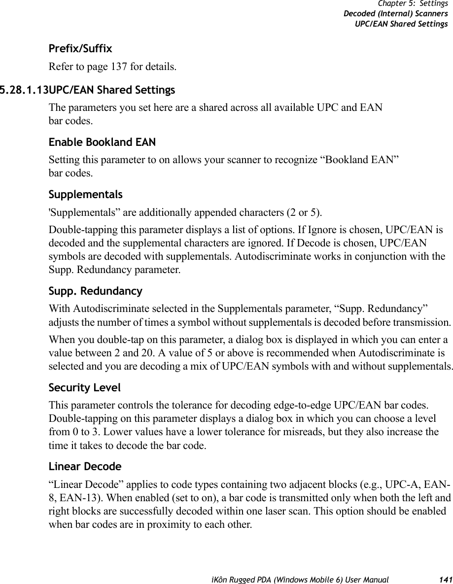 iKôn Rugged PDA (Windows Mobile 6) User Manual 141Chapter 5: SettingsDecoded (Internal) ScannersUPC/EAN Shared SettingsPrefix/SuffixRefer to page 137 for details.5.28.1.13UPC/EAN Shared SettingsThe parameters you set here are a shared across all available UPC and EAN bar codes. Enable Bookland EANSetting this parameter to on allows your scanner to recognize “Bookland EAN” bar codes.Supplementals&apos;Supplementals” are additionally appended characters (2 or 5).Double-tapping this parameter displays a list of options. If Ignore is chosen, UPC/EAN is decoded and the supplemental characters are ignored. If Decode is chosen, UPC/EAN symbols are decoded with supplementals. Autodiscriminate works in conjunction with the Supp. Redundancy parameter.Supp. RedundancyWith Autodiscriminate selected in the Supplementals parameter, “Supp. Redundancy” adjusts the number of times a symbol without supplementals is decoded before transmission. When you double-tap on this parameter, a dialog box is displayed in which you can enter a value between 2 and 20. A value of 5 or above is recommended when Autodiscriminate is selected and you are decoding a mix of UPC/EAN symbols with and without supplementals.Security LevelThis parameter controls the tolerance for decoding edge-to-edge UPC/EAN bar codes. Double-tapping on this parameter displays a dialog box in which you can choose a level from 0 to 3. Lower values have a lower tolerance for misreads, but they also increase the time it takes to decode the bar code.Linear Decode“Linear Decode” applies to code types containing two adjacent blocks (e.g., UPC-A, EAN-8, EAN-13). When enabled (set to on), a bar code is transmitted only when both the left and right blocks are successfully decoded within one laser scan. This option should be enabled when bar codes are in proximity to each other.