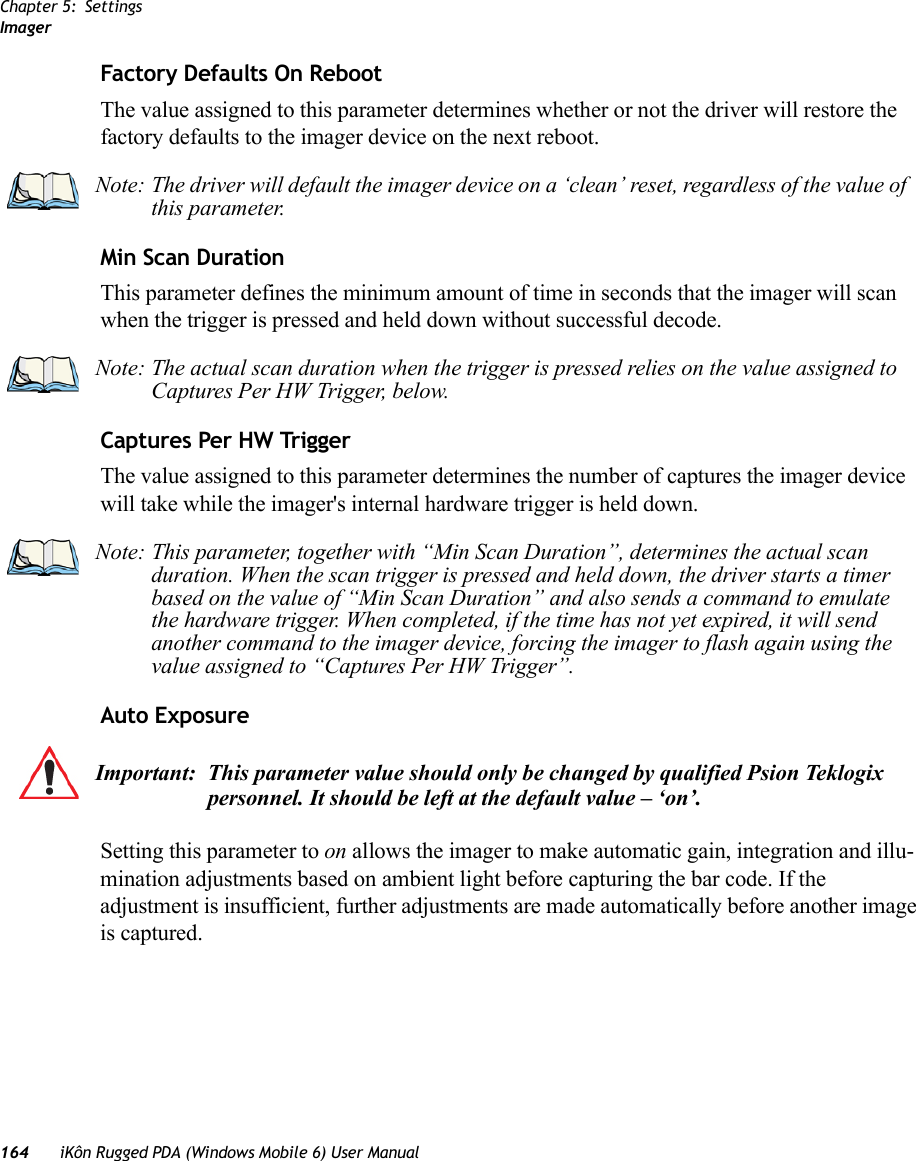 Chapter 5: SettingsImager164 iKôn Rugged PDA (Windows Mobile 6) User ManualFactory Defaults On RebootThe value assigned to this parameter determines whether or not the driver will restore the factory defaults to the imager device on the next reboot. Min Scan DurationThis parameter defines the minimum amount of time in seconds that the imager will scan when the trigger is pressed and held down without successful decode. Captures Per HW TriggerThe value assigned to this parameter determines the number of captures the imager device will take while the imager&apos;s internal hardware trigger is held down. Auto ExposureSetting this parameter to on allows the imager to make automatic gain, integration and illu-mination adjustments based on ambient light before capturing the bar code. If the adjustment is insufficient, further adjustments are made automatically before another image is captured.Note: The driver will default the imager device on a ‘clean’ reset, regardless of the value of this parameter.Note: The actual scan duration when the trigger is pressed relies on the value assigned to Captures Per HW Trigger, below.Note: This parameter, together with “Min Scan Duration”, determines the actual scan duration. When the scan trigger is pressed and held down, the driver starts a timer based on the value of “Min Scan Duration” and also sends a command to emulate the hardware trigger. When completed, if the time has not yet expired, it will send another command to the imager device, forcing the imager to flash again using the value assigned to “Captures Per HW Trigger”.Important: This parameter value should only be changed by qualified Psion Teklogix personnel. It should be left at the default value – ‘on’.