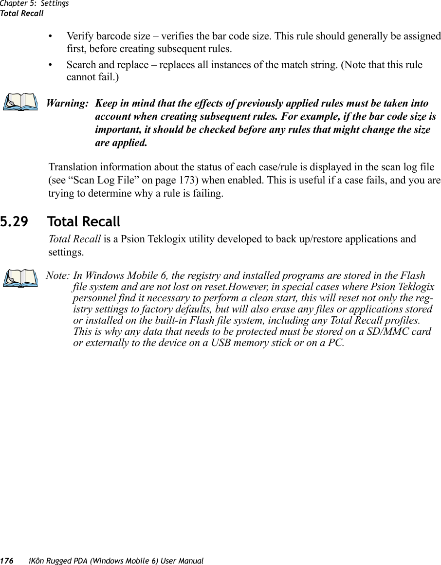 Chapter 5: SettingsTotal Recall176 iKôn Rugged PDA (Windows Mobile 6) User Manual• Verify barcode size – verifies the bar code size. This rule should generally be assigned first, before creating subsequent rules.• Search and replace – replaces all instances of the match string. (Note that this rule cannot fail.)Translation information about the status of each case/rule is displayed in the scan log file (see “Scan Log File” on page 173) when enabled. This is useful if a case fails, and you are trying to determine why a rule is failing. 5.29 Total RecallTotal Recall is a Psion Teklogix utility developed to back up/restore applications and settings. Warning: Keep in mind that the effects of previously applied rules must be taken into account when creating subsequent rules. For example, if the bar code size is important, it should be checked before any rules that might change the size are applied.Note: In Windows Mobile 6, the registry and installed programs are stored in the Flash file system and are not lost on reset.However, in special cases where Psion Teklogix personnel find it necessary to perform a clean start, this will reset not only the reg-istry settings to factory defaults, but will also erase any files or applications stored or installed on the built-in Flash file system, including any Total Recall profiles. This is why any data that needs to be protected must be stored on a SD/MMC card or externally to the device on a USB memory stick or on a PC.