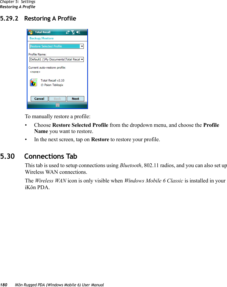 Chapter 5: SettingsRestoring A Profile180 iKôn Rugged PDA (Windows Mobile 6) User Manual5.29.2 Restoring A ProfileTo manually restore a profile:• Choose Restore Selected Profile from the dropdown menu, and choose the Profile Name you want to restore.• In the next screen, tap on Restore to restore your profile.5.30 Connections TabThis tab is used to setup connections using Bluetooth, 802.11 radios, and you can also set up Wireless WAN connections.The Wireless WAN icon is only visible when Windows Mobile 6 Classic is installed in your iKôn PDA.