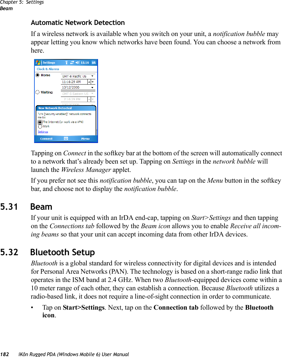 Chapter 5: SettingsBeam182 iKôn Rugged PDA (Windows Mobile 6) User ManualAutomatic Network DetectionIf a wireless network is available when you switch on your unit, a notification bubble may appear letting you know which networks have been found. You can choose a network from here.Tapping on Connect in the softkey bar at the bottom of the screen will automatically connect to a network that’s already been set up. Tapping on Settings in the network bubble will launch the Wireless Manager applet.If you prefer not see this notification bubble, you can tap on the Menu button in the softkey bar, and choose not to display the notification bubble.5.31 BeamIf your unit is equipped with an IrDA end-cap, tapping on Start&gt;Settings and then tapping on the Connections tab followed by the Beam icon allows you to enable Receive all incom-ing beams so that your unit can accept incoming data from other IrDA devices.5.32 Bluetooth SetupBluetooth is a global standard for wireless connectivity for digital devices and is intended for Personal Area Networks (PAN). The technology is based on a short-range radio link that operates in the ISM band at 2.4 GHz. When two Bluetooth-equipped devices come within a 10 meter range of each other, they can establish a connection. Because Bluetooth utilizes a radio-based link, it does not require a line-of-sight connection in order to communicate. • Tap on Start&gt;Settings. Next, tap on the Connection tab followed by the Bluetooth icon.