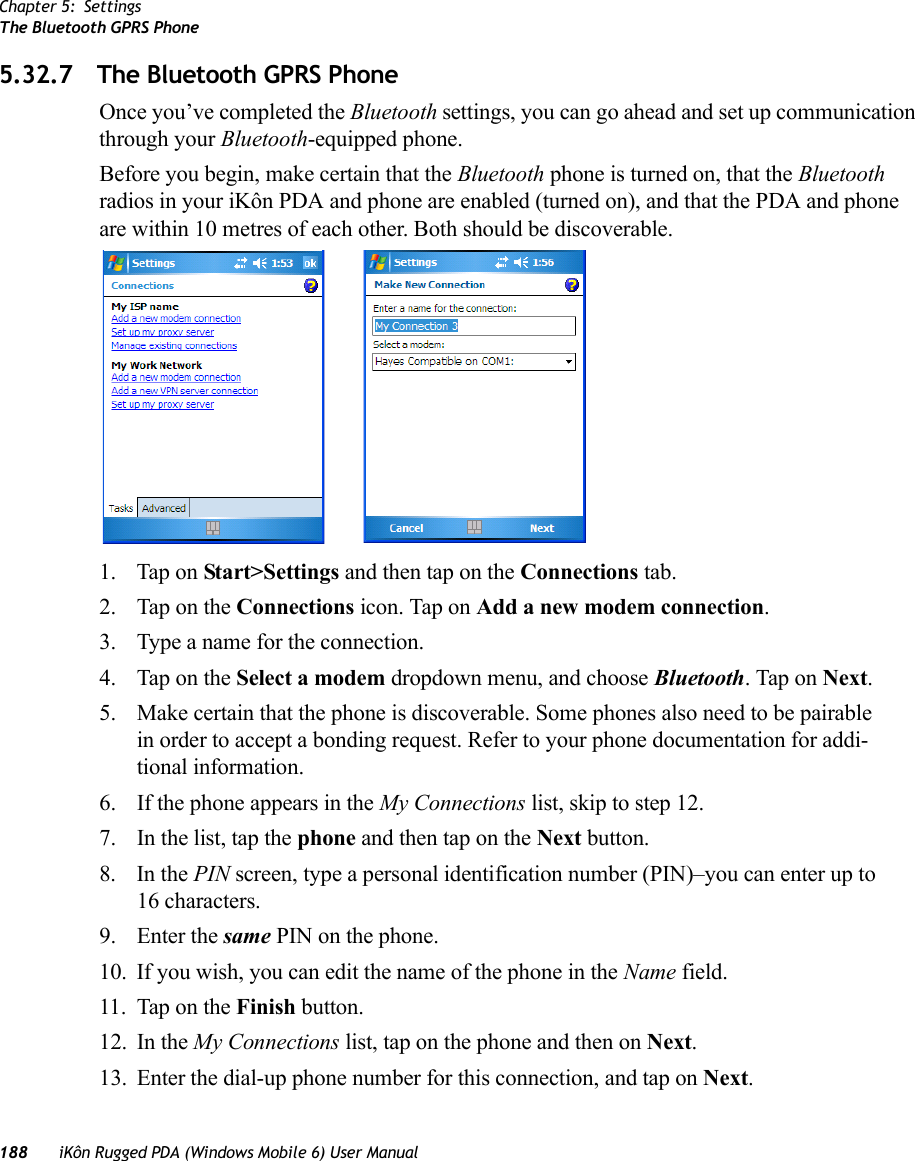 Chapter 5: SettingsThe Bluetooth GPRS Phone188 iKôn Rugged PDA (Windows Mobile 6) User Manual5.32.7 The Bluetooth GPRS PhoneOnce you’ve completed the Bluetooth settings, you can go ahead and set up communication through your Bluetooth-equipped phone.Before you begin, make certain that the Bluetooth phone is turned on, that the Bluetooth radios in your iKôn PDA and phone are enabled (turned on), and that the PDA and phone are within 10 metres of each other. Both should be discoverable.1. Tap on Start&gt;Settings and then tap on the Connections tab.2. Tap on the Connections icon. Tap on Add a new modem connection.3. Type a name for the connection.4. Tap on the Select a modem dropdown menu, and choose Bluetooth. Tap on Next.5. Make certain that the phone is discoverable. Some phones also need to be pairable in order to accept a bonding request. Refer to your phone documentation for addi-tional information.6. If the phone appears in the My Connections list, skip to step 12.7. In the list, tap the phone and then tap on the Next button.8. In the PIN screen, type a personal identification number (PIN)–you can enter up to 16 characters.9. Enter the same PIN on the phone.10. If you wish, you can edit the name of the phone in the Name field.11. Tap on the Finish button.12. In the My Connections list, tap on the phone and then on Next.13. Enter the dial-up phone number for this connection, and tap on Next.